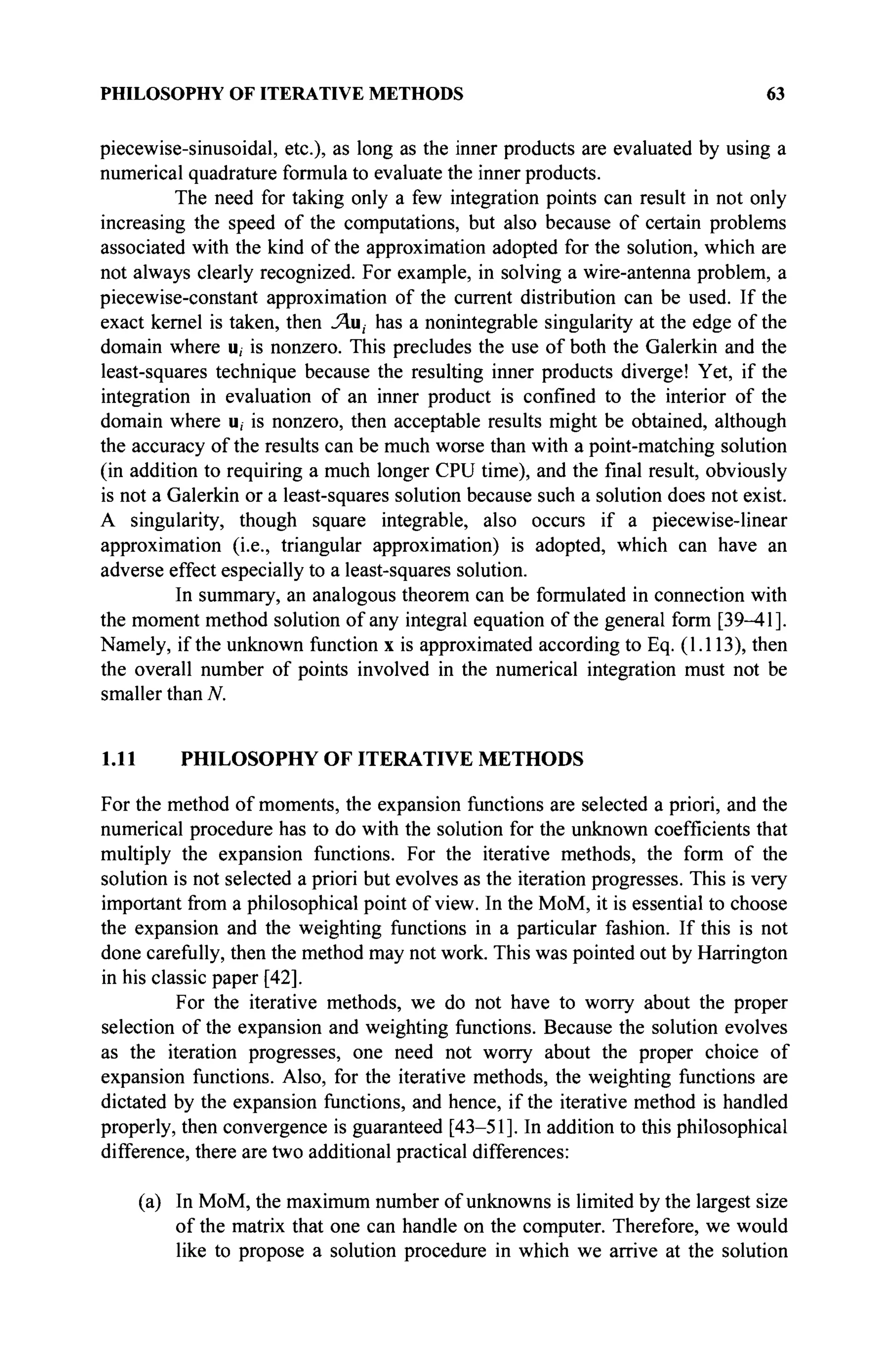 PHILOSOPHY OF ITERATIVE METHODS 63
piecewise-sinusoidal, etc.), as long as the inner products are evaluated by using a
numerical quadrature formula to evaluate the inner products.
The need for taking only a few integration points can result in not only
increasing the speed of the computations, but also because of certain problems
associated with the kind of the approximation adopted for the solution, which are
not always clearly recognized. For example, in solving a wire-antenna problem, a
piecewise-constant approximation of the current distribution can be used. If the
exact kernel is taken, then Ли, has a nonintegrable singularity at the edge of the
domain where u, is nonzero. This precludes the use of both the Galerkin and the
least-squares technique because the resulting inner products diverge! Yet, if the
integration in evaluation of an inner product is confined to the interior of the
domain where u, is nonzero, then acceptable results might be obtained, although
the accuracy of the results can be much worse than with a point-matching solution
(in addition to requiring a much longer CPU time), and the final result, obviously
is not a Galerkin or a least-squares solution because such a solution does not exist.
A singularity, though square integrable, also occurs if a piecewise-linear
approximation (i.e., triangular approximation) is adopted, which can have an
adverse effect especially to a least-squares solution.
In summary, an analogous theorem can be formulated in connection with
the moment method solution of any integral equation of the general form [39-41].
Namely, if the unknown function x is approximated according to Eq. (1.113), then
the overall number of points involved in the numerical integration must not be
smaller than N.
1.11 PHILOSOPHY OF ITERATIVE METHODS
For the method of moments, the expansion functions are selected a priori, and the
numerical procedure has to do with the solution for the unknown coefficients that
multiply the expansion functions. For the iterative methods, the form of the
solution is not selected a priori but evolves as the iteration progresses. This is very
important from a philosophical point of view. In the MoM, it is essential to choose
the expansion and the weighting functions in a particular fashion. If this is not
done carefully, then the method may not work. This was pointed out by Harrington
in his classic paper [42].
For the iterative methods, we do not have to worry about the proper
selection of the expansion and weighting functions. Because the solution evolves
as the iteration progresses, one need not worry about the proper choice of
expansion functions. Also, for the iterative methods, the weighting functions are
dictated by the expansion functions, and hence, if the iterative method is handled
properly, then convergence is guaranteed [43-51]. In addition to this philosophical
difference, there are two additional practical differences:
(a) In MoM, the maximum number of unknowns is limited by the largest size
of the matrix that one can handle on the computer. Therefore, we would
like to propose a solution procedure in which we arrive at the solution
 