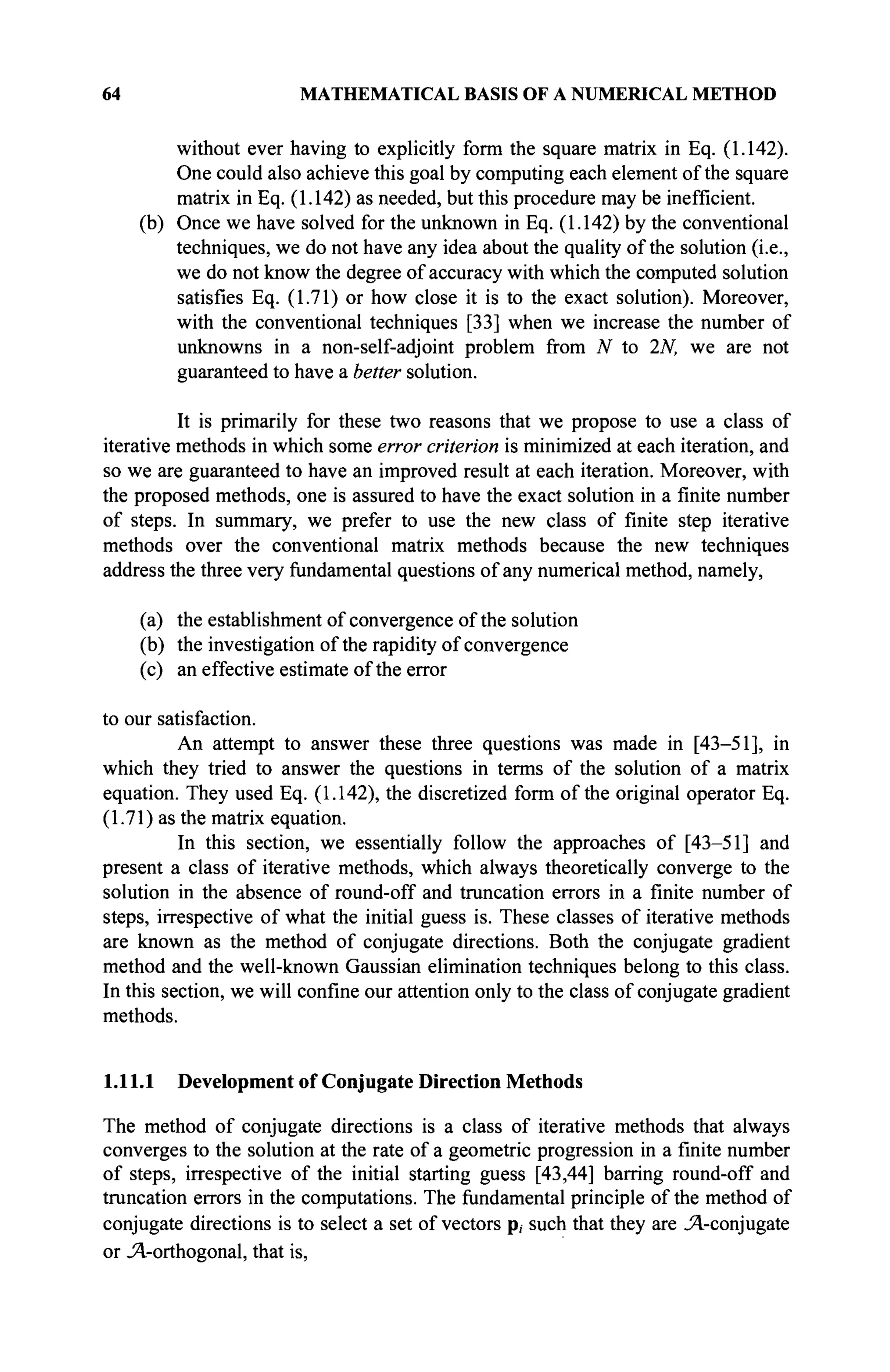 64 MATHEMATICAL BASIS OF A NUMERICAL METHOD
without ever having to explicitly form the square matrix in Eq. (1.142).
One could also achieve this goal by computing each element of the square
matrix in Eq. (1.142) as needed, but this procedure may be inefficient.
(b) Once we have solved for the unknown in Eq. (1.142) by the conventional
techniques, we do not have any idea about the quality of the solution (i.e.,
we do not know the degree of accuracy with which the computed solution
satisfies Eq. (1.71) or how close it is to the exact solution). Moreover,
with the conventional techniques [33] when we increase the number of
unknowns in a non-self-adjoint problem from N to 2N, we are not
guaranteed to have a better solution.
It is primarily for these two reasons that we propose to use a class of
iterative methods in which some error criterion is minimized at each iteration, and
so we are guaranteed to have an improved result at each iteration. Moreover, with
the proposed methods, one is assured to have the exact solution in a finite number
of steps. In summary, we prefer to use the new class of finite step iterative
methods over the conventional matrix methods because the new techniques
address the three very fundamental questions of any numerical method, namely,
(a) the establishment of convergence of the solution
(b) the investigation of the rapidity of convergence
(c) an effective estimate of the error
to our satisfaction.
An attempt to answer these three questions was made in [43-51], in
which they tried to answer the questions in terms of the solution of a matrix
equation. They used Eq. (1.142), the discretized form of the original operator Eq.
(1.71) as the matrix equation.
In this section, we essentially follow the approaches of [43-51] and
present a class of iterative methods, which always theoretically converge to the
solution in the absence of round-off and truncation errors in a finite number of
steps, irrespective of what the initial guess is. These classes of iterative methods
are known as the method of conjugate directions. Both the conjugate gradient
method and the well-known Gaussian elimination techniques belong to this class.
In this section, we will confine our attention only to the class of conjugate gradient
methods.
1.11.1 Development of Conjugate Direction Methods
The method of conjugate directions is a class of iterative methods that always
converges to the solution at the rate of a geometric progression in a finite number
of steps, irrespective of the initial starting guess [43,44] barring round-off and
truncation errors in the computations. The fundamental principle of the method of
conjugate directions is to select a set of vectors p, such that they are Λ-conjugate
or Λ-orthogonal, that is,
 