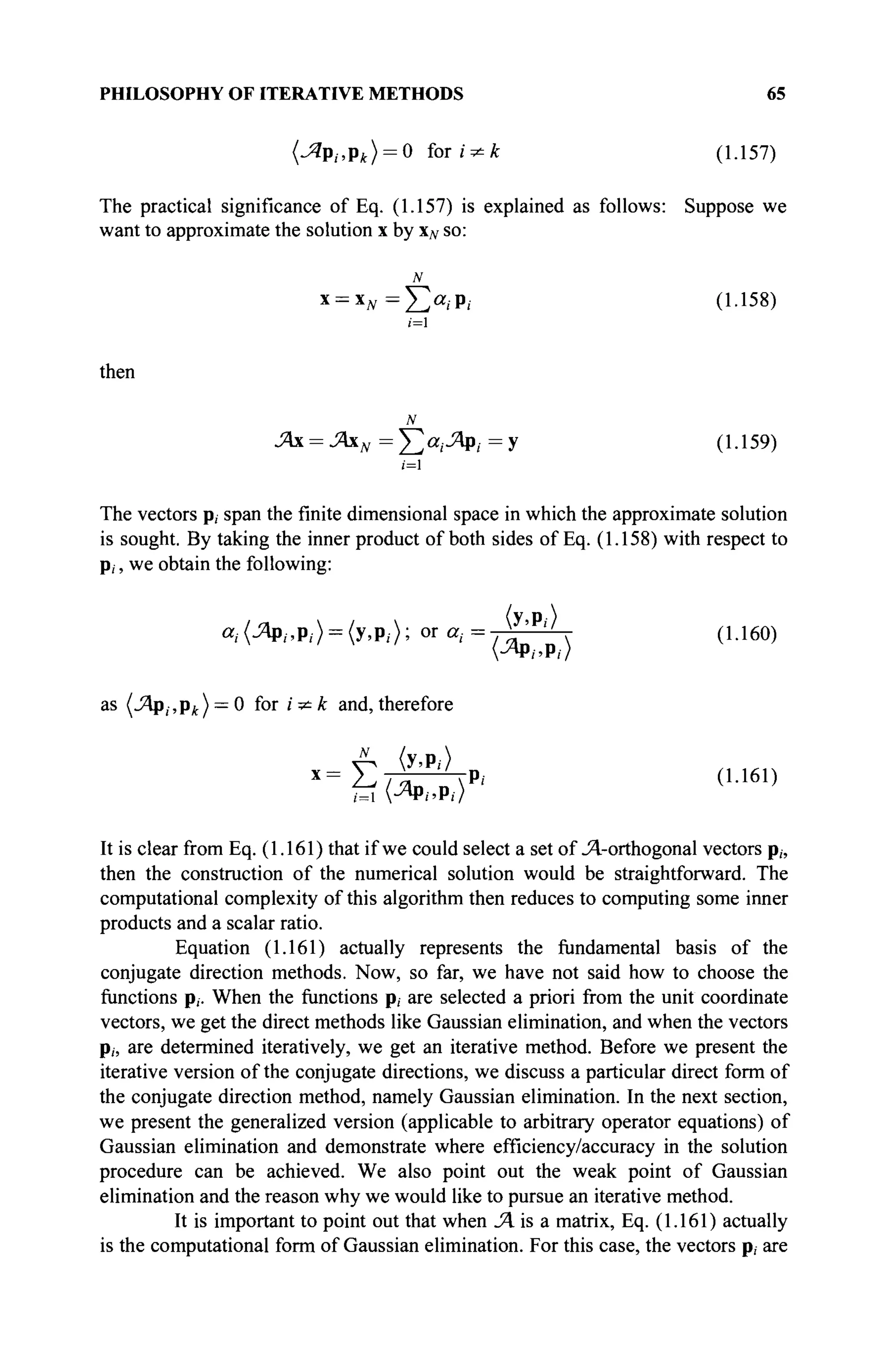 PHILOSOPHY OF ITERATIVE METHODS 65
(Jîp,.,pt) = 0 for i^k (1.157)
The practical significance of Eq. (1.157) is explained as follows: Suppose we
want to approximate the solution x by XN so:
* = * № = £ « . · P. (1-158)
then
Άχ = ΆχΝ= £ α , Λ ρ , = У (1.159)
ί=1
The vectors p, span the finite dimensional space in which the approximate solution
is sought. By taking the inner product of both sides of Eq. (1.158) with respect to
p,, we obtain the following:
а,-(ЛР/.Р/> = (У.Р.->; or α
.· = Λ  (1-160)
as (.Яр, ,pA ) = 0 for i * к and, therefore
v^ <У.Р.->
X
= E / L ' NPi (1-161)
<=ι (^Φί.Ρί)
It is clear from Eq. (1.161) that if we could select a set of Л-orthogonal vectors p„
then the construction of the numerical solution would be straightforward. The
computational complexity of this algorithm then reduces to computing some inner
products and a scalar ratio.
Equation (1.161) actually represents the fundamental basis of the
conjugate direction methods. Now, so far, we have not said how to choose the
functions p,. When the functions p, are selected a priori from the unit coordinate
vectors, we get the direct methods like Gaussian elimination, and when the vectors
Pi, are determined iteratively, we get an iterative method. Before we present the
iterative version of the conjugate directions, we discuss a particular direct form of
the conjugate direction method, namely Gaussian elimination. In the next section,
we present the generalized version (applicable to arbitrary operator equations) of
Gaussian elimination and demonstrate where efficiency/accuracy in the solution
procedure can be achieved. We also point out the weak point of Gaussian
elimination and the reason why we would like to pursue an iterative method.
It is important to point out that when JA is a matrix, Eq. (1.161) actually
is the computational form of Gaussian elimination. For this case, the vectors p, are
 