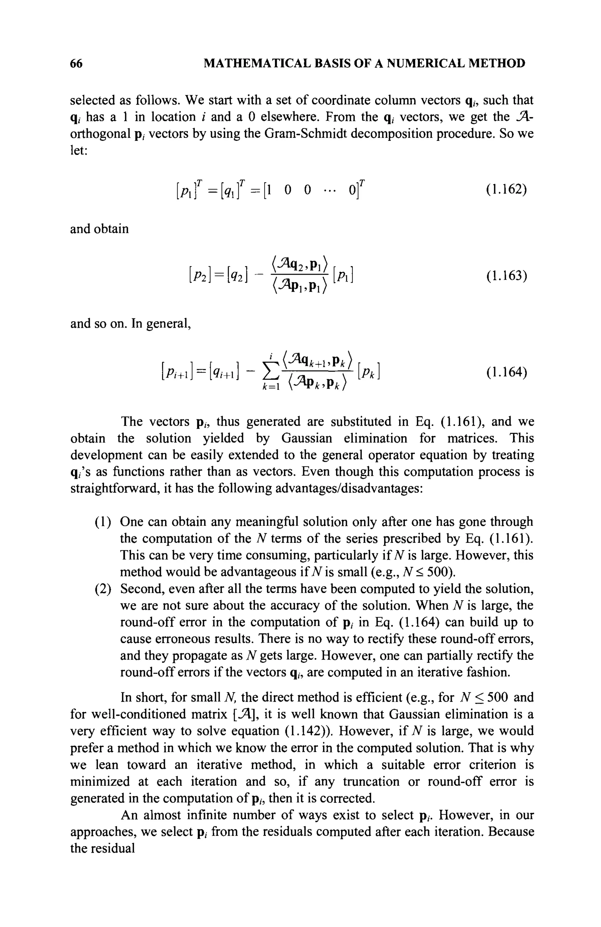 66 MATHEMATICAL BASIS OF A NUMERICAL METHOD
selected as follows. We start with a set of coordinate column vectors q„ such that
q, has a 1 in location / and a 0 elsewhere. From the q, vectors, we get the JA-
orthogonal p, vectors by using the Gram-Schmidt decomposition procedure. So we
let:
[ A f = [ 9 l f = [ l 0 0 ·.· Of (1.162)
and obtain
[ Ä № ] - Щ ^ [A] 0-163)
V^Pi.Pi)
and so on. In general,
k . H i « ] - É ^ k ] (U64)
The vectors p„ thus generated are substituted in Eq. (1.161), and we
obtain the solution yielded by Gaussian elimination for matrices. This
development can be easily extended to the general operator equation by treating
q,'s as functions rather than as vectors. Even though this computation process is
straightforward, it has the following advantages/disadvantages:
(1) One can obtain any meaningful solution only after one has gone through
the computation of the N terms of the series prescribed by Eq. (1.161).
This can be very time consuming, particularly if N is large. However, this
method would be advantageous if N is small (e.g., N < 500).
(2) Second, even after all the terms have been computed to yield the solution,
we are not sure about the accuracy of the solution. When N is large, the
round-off error in the computation of p, in Eq. (1.164) can build up to
cause erroneous results. There is no way to rectify these round-off errors,
and they propagate as N gets large. However, one can partially rectify the
round-off errors if the vectors q„ are computed in an iterative fashion.
In short, for small N, the direct method is efficient (e.g., for N < 500 and
for well-conditioned matrix [Л], it is well known that Gaussian elimination is a
very efficient way to solve equation (1.142)). However, if JV is large, we would
prefer a method in which we know the error in the computed solution. That is why
we lean toward an iterative method, in which a suitable error criterion is
minimized at each iteration and so, if any truncation or round-off error is
generated in the computation of p„ then it is corrected.
An almost infinite number of ways exist to select p,. However, in our
approaches, we select p, from the residuals computed after each iteration. Because
the residual
 