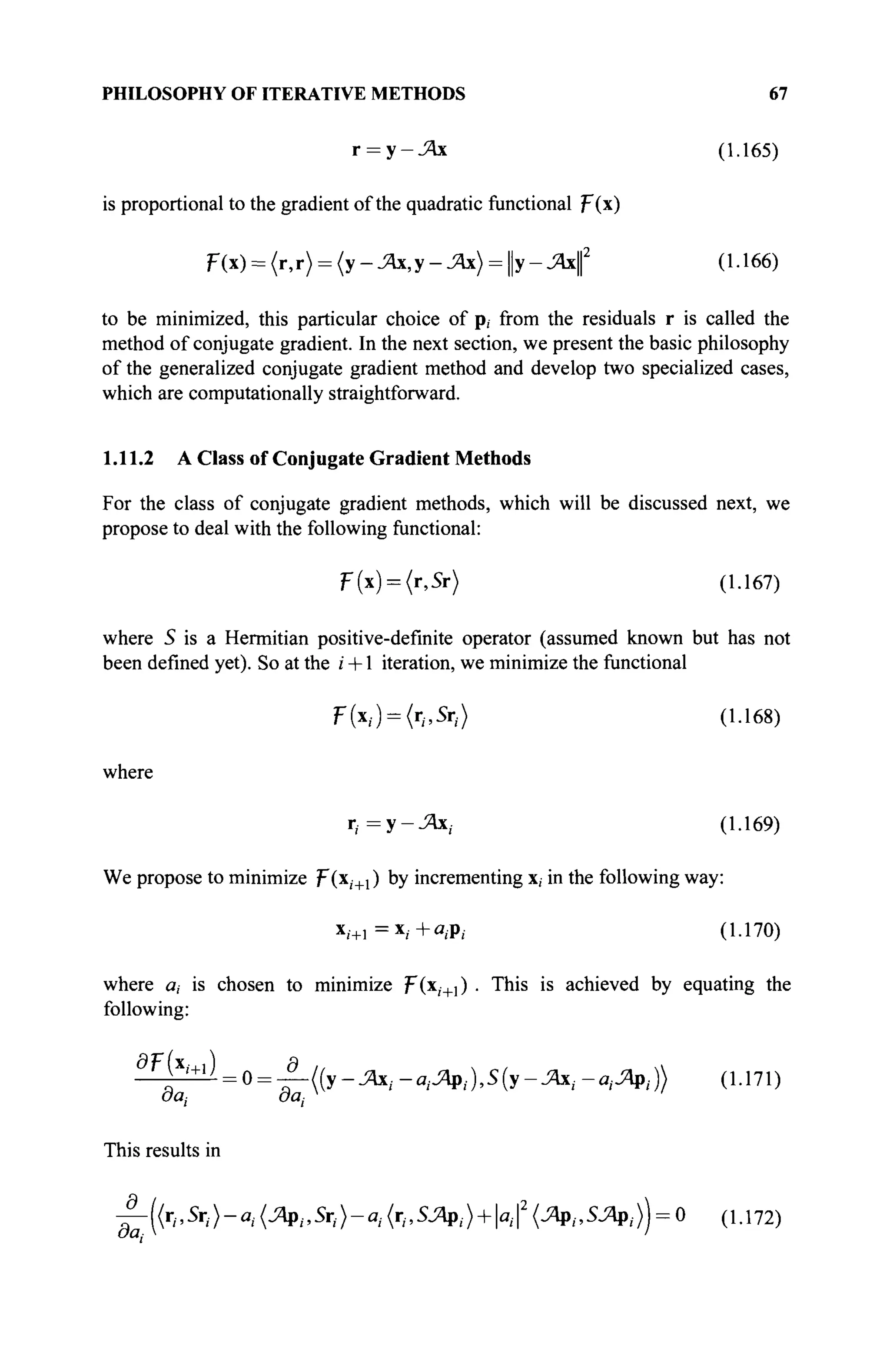 PHILOSOPHY OF ITERATIVE METHODS 67
r = y-J4x (1.165)
is proportional to the gradient of the quadratic functional F(x)
Г(х) = (г,г) = {у-Ж,у-Ж) = у-Ях( (1.166)
to be minimized, this particular choice of p, from the residuals r is called the
method of conjugate gradient. In the next section, we present the basic philosophy
of the generalized conjugate gradient method and develop two specialized cases,
which are computationally straightforward.
1.11.2 A Class of Conjugate Gradient Methods
For the class of conjugate gradient methods, which will be discussed next, we
propose to deal with the following functional:
F(x) = (r,Sr) (1.167)
where S is a Hermitian positive-definite operator (assumed known but has not
been defined yet). So at the г +1 iteration, we minimize the functional
F(x;) = (r,,5r;) (1.168)
where
r,- =y-J4x,. (1.169)
We propose to minimize F(x,+i ) by incrementing x, in the following way:
x/+, =x/ +ei p| . (1.170)
where a, is chosen to minimize J-(xj+l) . This is achieved by equating the
following:
d r
^ = 0 = ^-((y-JAxi-aiJApi),S(y-JAxi-ai^pi)) (1.171)
This results in
£-((г„5г,)-а, (Jfy.Sr,)-^ (ι-^Λρ,.μμΐ2
(Λρ,,ΞΛρ,)) = 0 (1.172)
 