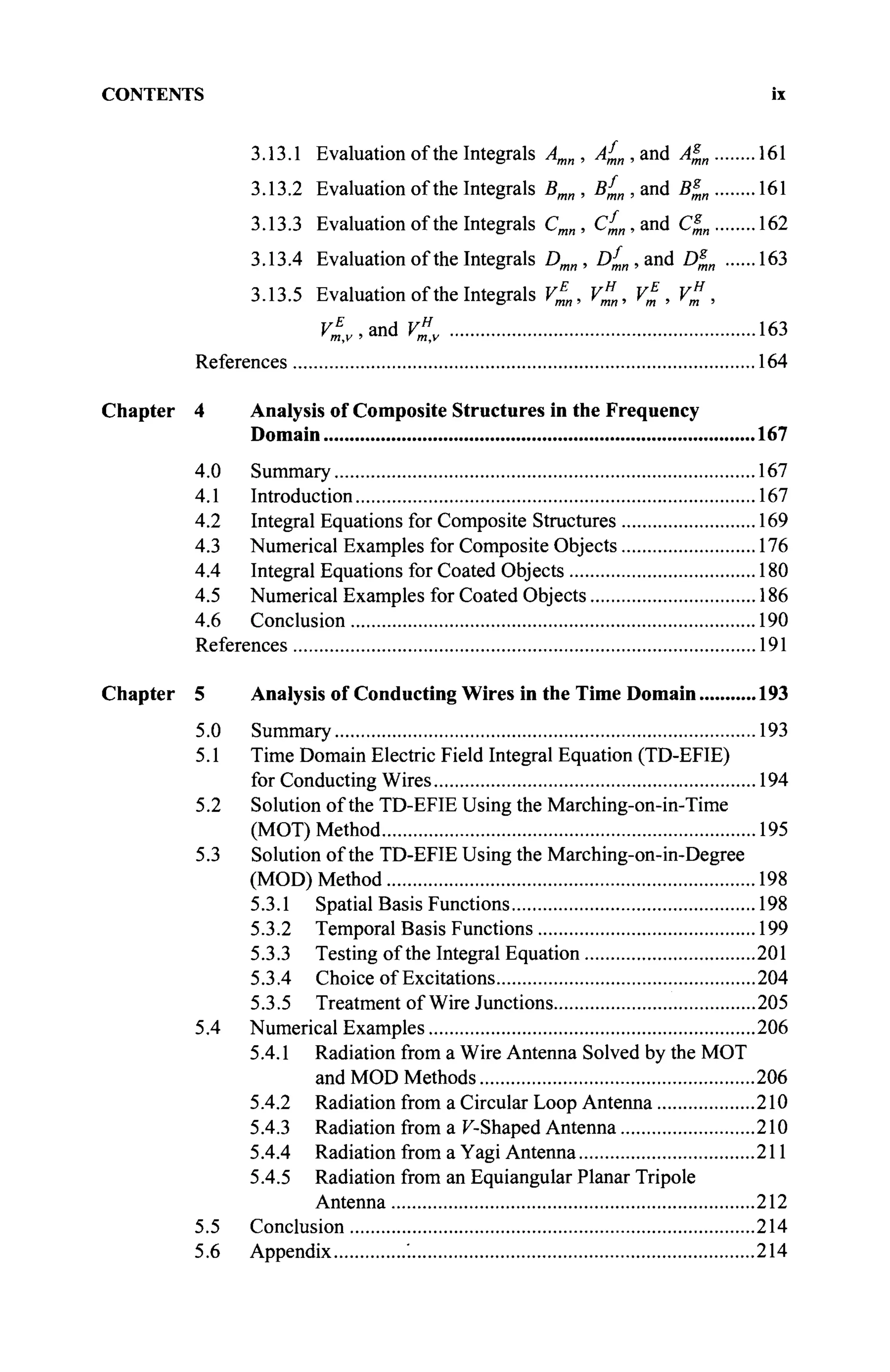 CONTENTS ix
3.13.1 Evaluation of the Integrals Amn, A^n,and A^n 161
3.13.2 Evaluation of the Integrals Bmn , Β^ , and B^n 161
3.13.3 Evaluation of the Integrals Cmn , C^„,and СД„ 162
3.13.4 Evaluation of the Integrals Dmn, Df
mn , and D^„ 163
3.13.5 Evaluation of the Integrals V^„, V"n, V% , V" ,
С 'and
С 163
References 164
Chapter 4 Analysis of Composite Structures in the Frequency
Domain 167
4.0 Summary 167
4.1 Introduction 167
4.2 Integral Equations for Composite Structures 169
4.3 Numerical Examples for Composite Objects 176
4.4 Integral Equations for Coated Objects 180
4.5 Numerical Examples for Coated Objects 186
4.6 Conclusion 190
References 191
Chapter 5 Analysis of Conducting Wires in the Time Domain 193
5.0 Summary 193
5.1 Time Domain Electric Field Integral Equation (TD-EFIE)
for Conducting Wires 194
5.2 Solution of the TD-EFIE Using the Marching-on-in-Time
(MOT) Method 195
5.3 Solution of the TD-EFIE Using the Marching-on-in-Degree
(MOD) Method 198
5.3.1 Spatial Basis Functions 198
5.3.2 Temporal Basis Functions 199
5.3.3 Testing of the Integral Equation 201
5.3.4 Choice of Excitations 204
5.3.5 Treatment of Wire Junctions 205
5.4 Numerical Examples 206
5.4.1 Radiation from a Wire Antenna Solved by the MOT
and MOD Methods 206
5.4.2 Radiation from a Circular Loop Antenna 210
5.4.3 Radiation from a K-Shaped Antenna 210
5.4.4 Radiation from a Yagi Antenna 211
5.4.5 Radiation from an Equiangular Planar Tripole
Antenna 212
5.5 Conclusion 214
5.6 Appendix '. 214
 