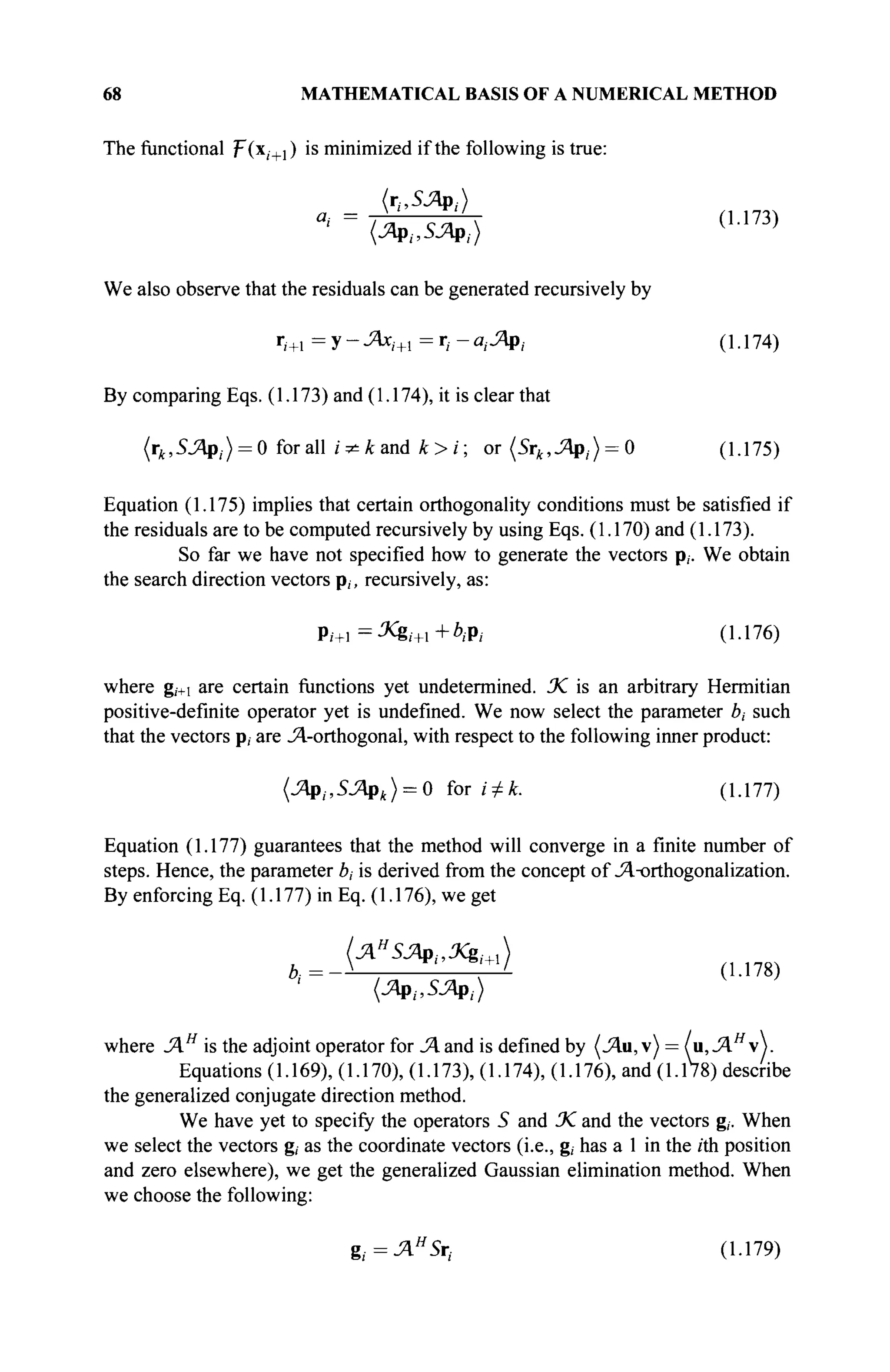68 MATHEMATICAL BASIS OF A NUMERICAL METHOD
The functional F(x/+1) is minimized if the following is true:
(1.173)
We also observe that the residuals can be generated recursively by
r,+1 = у - JAxi+l = r, - α,Λρ, (1.174)
By comparing Eqs. (1.173) and (1.174), it is clear that
(rk,SJApi) = 0 for all i^kand k>i; or (Sr^,^p,) = 0 (1.175)
Equation (1.175) implies that certain orthogonality conditions must be satisfied if
the residuals are to be computed recursively by using Eqs. (1.170) and (1.173).
So far we have not specified how to generate the vectors p,. We obtain
the search direction vectors p,, recursively, as:
J
i+ ■Xgi+i+btfi (1.176)
where g,+i are certain functions yet undetermined. 3C is an arbitrary Hermitian
positive-definite operator yet is undefined. We now select the parameter ό, such
that the vectors p, are J^-orthogonal, with respect to the following inner product:
(Λρ,.,5Λρ4) = 0 for i + k. (1.177)
Equation (1.177) guarantees that the method will converge in a finite number of
steps. Hence, the parameter bt is derived from the concept of Jl-orthogonalization.
By enforcing Eq. (1.177) in Eq. (1.176), we get
' +
' (1.178)
(Лр,.,5Лр,.)
where JAH
is the adjoint operator for Л and is defined by (Λιι,ν) = (u,JAH
).
Equations (1.169), (1.170), (1.173), (1.174), (1.176), and (1.178) describe
the generalized conjugate direction method.
We have yet to specify the operators 5 and % and the vectors g,·. When
we select the vectors g, as the coordinate vectors (i.e., g, has a 1 in the /th position
and zero elsewhere), we get the generalized Gaussian elimination method. When
we choose the following:
ζί=ΆΗ
5η (1.179)
 