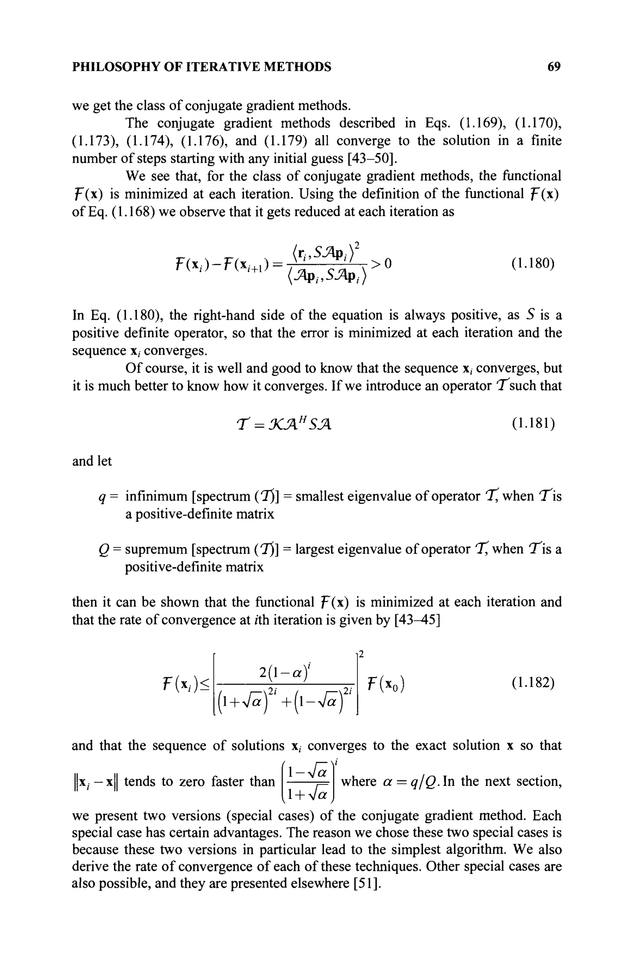 PHILOSOPHY OF ITERATIVE METHODS 69
we get the class of conjugate gradient methods.
The conjugate gradient methods described in Eqs. (1.169), (1.170),
(1.173), (1.174), (1.176), and (1.179) all converge to the solution in a finite
number of steps starting with any initial guess [43-50].
We see that, for the class of conjugate gradient methods, the functional
F(x) is minimized at each iteration. Using the definition of the functional F(x)
of Eq. (1.168) we observe that it gets reduced at each iteration as
F(x/)-F(xi+,) = >0 (1.180)
In Eq. (1.180), the right-hand side of the equation is always positive, as 5 is a
positive definite operator, so that the error is minimized at each iteration and the
sequence x, converges.
Of course, it is well and good to know that the sequence x, converges, but
it is much better to know how it converges. If we introduce an operator T^such that
T = ΧΆΗ
ΞΛ (1.181)
and let
q = infinimum [spectrum (1)] = smallest eigenvalue of operator "T, when T b
a positive-definite matrix
Q = supremum [spectrum (T)] = largest eigenvalue of operator % when T^is a
positive-definite matrix
then it can be shown that the functional F(x) is minimized at each iteration and
that the rate of convergence at rth iteration is given by [43^45]
F(x,)<
2(1-a/
(l +Vä) '+(l->/ä) '
F(xo) (1.182)
and that the sequence of solutions x, converges to the exact solution x so that
i—v
1-Va
x, —x tends to zero faster than ._ where a = q/Q.ln the next section,
,1 + VaJ
we present two versions (special cases) of the conjugate gradient method. Each
special case has certain advantages. The reason we chose these two special cases is
because these two versions in particular lead to the simplest algorithm. We also
derive the rate of convergence of each of these techniques. Other special cases are
also possible, and they are presented elsewhere [51].
 