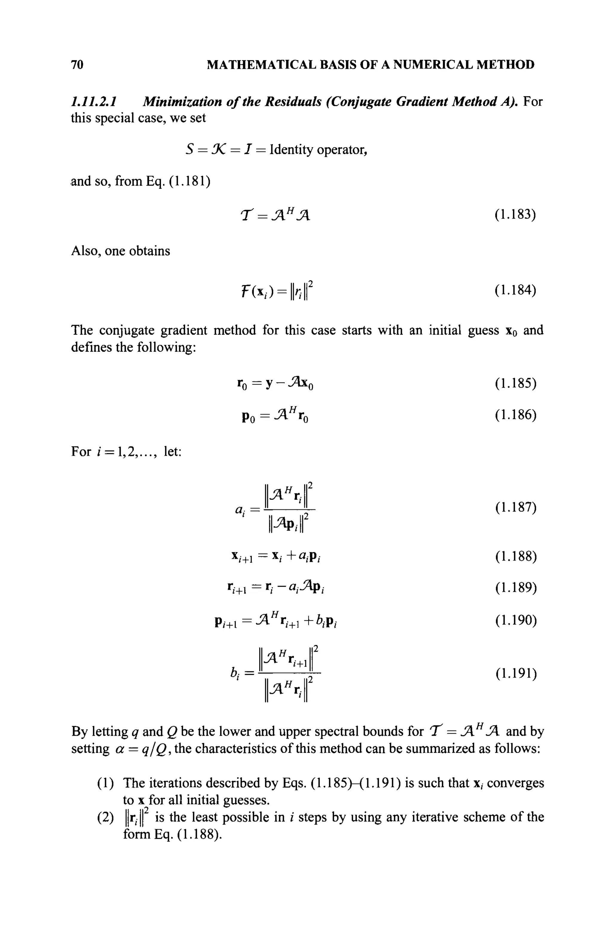 70 MATHEMATICAL BASIS OF A NUMERICAL METHOD
1.11.2.1 Minimization of the Residuals (Conjugate Gradient Method A). For
this special case, we set
S = JC = I = Identity operator,
and so, from Eq. (1.181)
Τ = ΛΗ
Λ (1.183)
Also, one obtains
F(x,) = |h||2
(1.184)
The conjugate gradient method for this case starts with an initial guess x0 and
defines the following:
r0 =y-J2bc0 (1.185)
Р о = Л я
г 0 (1.186)
For / = 1,2,..., let:
P
a
i '-
X
/+l
r
i+i :
i+l =
b,=
11яя
г112
II ΊΙ
WM
= *ί+θ(Ρ/
= ri-aiJApi
AH
ri+]+biPi
II ΆΗ
Χ II2
II '+ΊΙ
|ля
г,.|2
(1.187)
(1.188)
(1.189)
(1.190)
(1.191)
By letting q and Q be the lower and upper spectral bounds for 'T = JAH
JA and by
setting a = q/Q, the characteristics of this method can be summarized as follows:
(1) The iterations described by Eqs. (1.185)—(1.191) is such that x, converges
to x for all initial guesses.
(2) ||r,|| is the least possible in / steps by using any iterative scheme of the
form Eq. (1.188).
 