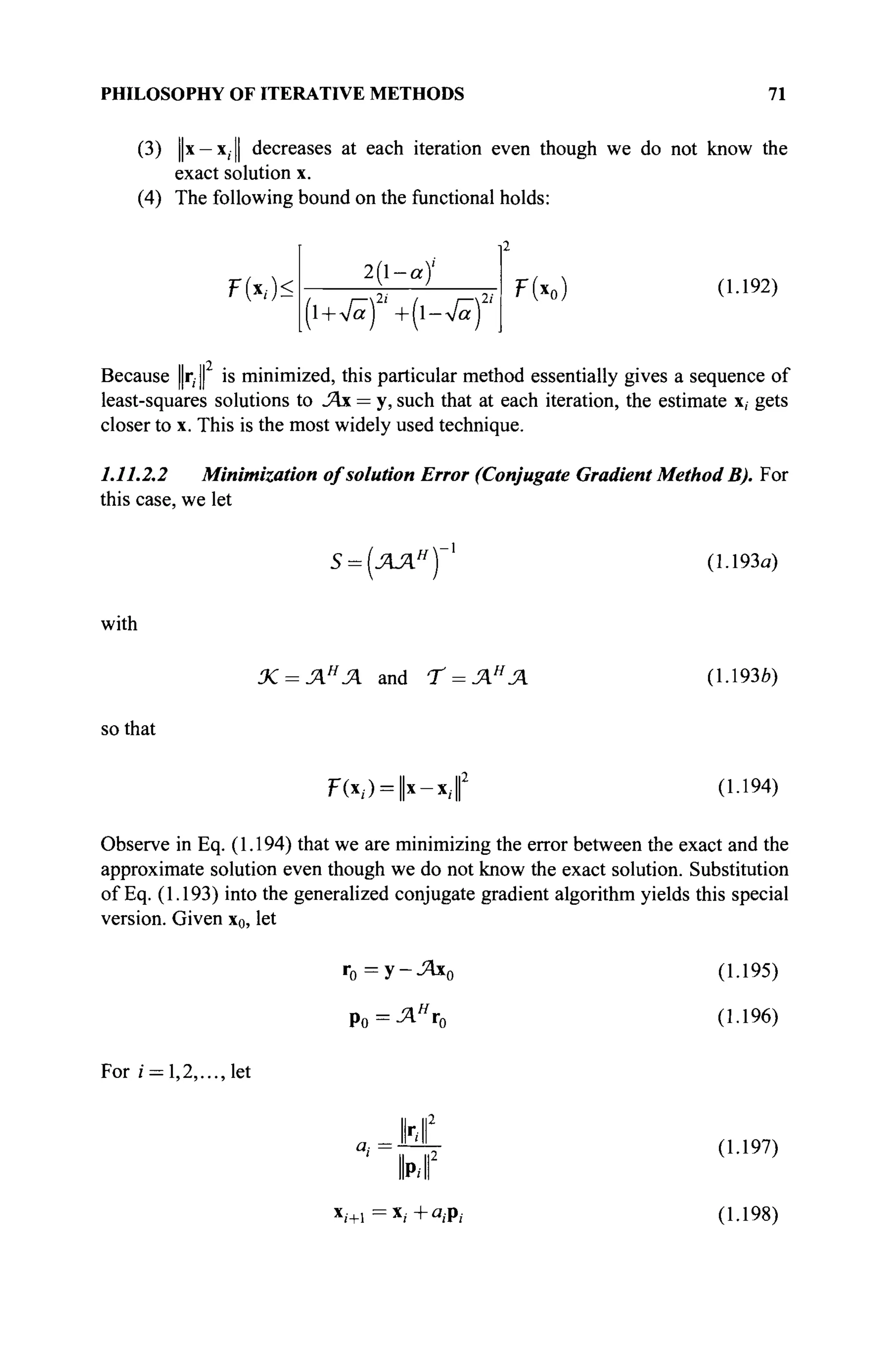 PHILOSOPHY OF ITERATIVE METHODS 71
(3) j|x — x, || decreases at each iteration even though we do not know the
exact solution x.
(4) The following bound on the functional holds:
FW<
2 l - a )
(l+Vä)2
' +{-4af
ТЫ (1.192)
и ||2
Because r,· || is minimized, this particular method essentially gives a sequence of
least-squares solutions to JAx = y, such that at each iteration, the estimate x, gets
closer to x. This is the most widely used technique.
1.11.2.2 Minimization of solution Error (Conjugate Gradient Method B). For
this case, we let
Б = (ЛЛН
(1.193α)
with
Χ = ΛΗ
Ά and Т = ЛН
Л (1.193b)
so that
Ρ(χ/) = |χ-χ,·| (1.194)
Observe in Eq. (1.194) that we are minimizing the error between the exact and the
approximate solution even though we do not know the exact solution. Substitution
of Eq. (1.193) into the generalized conjugate gradient algorithm yields this special
version. Given x0, let
r0 = y-jzix0
Ро = Л я
г 0
(1.195)
(1.196)
For г = 1,2,..., let
INI
(1.197)
(1.198)
 