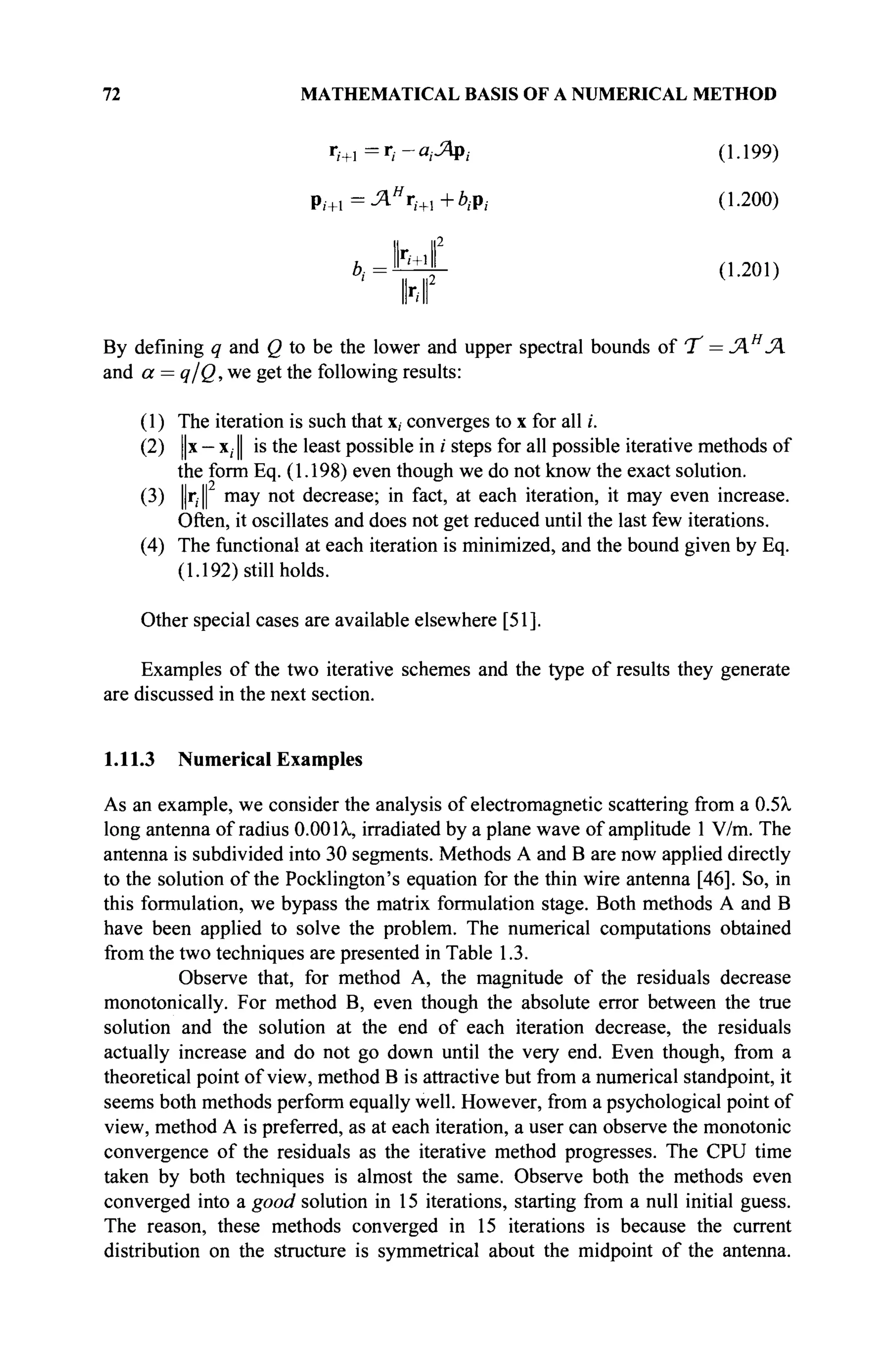 72 MATHEMATICAL BASIS OF A NUMERICAL METHOD
1/+1=г
/-«.-ЯР/ (1-199)
р,.+ 1 =Лн
гж +6,.р; (1.200)
Il II2
b
'=Yf (L201)
By defining q and Q to be the lower and upper spectral bounds of 'T = Л Я
Л
and a = q/Q,we get the following results:
(1) The iteration is such that x, converges to x for all i.
(2) ||x — x; I is the least possible in i steps for all possible iterative methods of
the form Eq. (1.198) even though we do not know the exact solution.
(3) ||r,| may not decrease; in fact, at each iteration, it may even increase.
Often, it oscillates and does not get reduced until the last few iterations.
(4) The functional at each iteration is minimized, and the bound given by Eq.
(1.192) still holds.
Other special cases are available elsewhere [51].
Examples of the two iterative schemes and the type of results they generate
are discussed in the next section.
1.11.3 Numerical Examples
As an example, we consider the analysis of electromagnetic scattering from a 0.5λ
long antenna of radius 0.001λ, irradiated by a plane wave of amplitude 1 V/m. The
antenna is subdivided into 30 segments. Methods A and В are now applied directly
to the solution of the Pocklington's equation for the thin wire antenna [46]. So, in
this formulation, we bypass the matrix formulation stage. Both methods A and В
have been applied to solve the problem. The numerical computations obtained
from the two techniques are presented in Table 1.3.
Observe that, for method A, the magnitude of the residuals decrease
monotonically. For method B, even though the absolute error between the true
solution and the solution at the end of each iteration decrease, the residuals
actually increase and do not go down until the very end. Even though, from a
theoretical point of view, method В is attractive but from a numerical standpoint, it
seems both methods perform equally well. However, from a psychological point of
view, method A is preferred, as at each iteration, a user can observe the monotonie
convergence of the residuals as the iterative method progresses. The CPU time
taken by both techniques is almost the same. Observe both the methods even
converged into a good solution in 15 iterations, starting from a null initial guess.
The reason, these methods converged in 15 iterations is because the current
distribution on the structure is symmetrical about the midpoint of the antenna.
 