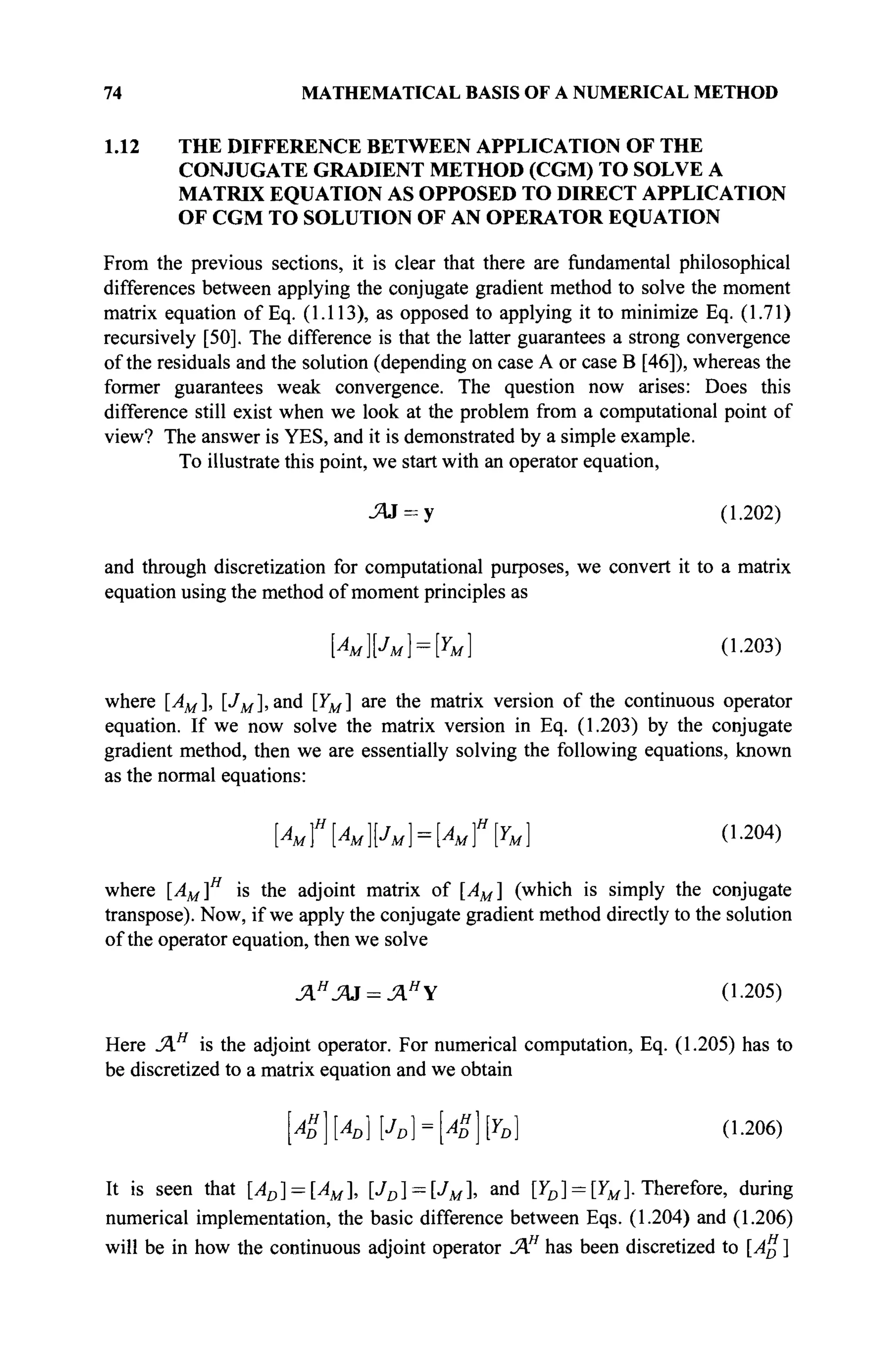 74 MATHEMATICAL BASIS OF A NUMERICAL METHOD
1.12 THE DIFFERENCE BETWEEN APPLICATION OF THE
CONJUGATE GRADIENT METHOD (CGM) TO SOLVE A
MATRIX EQUATION AS OPPOSED TO DIRECT APPLICATION
OF CGM TO SOLUTION OF AN OPERATOR EQUATION
From the previous sections, it is clear that there are fundamental philosophical
differences between applying the conjugate gradient method to solve the moment
matrix equation of Eq. (1.113), as opposed to applying it to minimize Eq. (1.71)
recursively [50]. The difference is that the latter guarantees a strong convergence
of the residuals and the solution (depending on case A or case В [46]), whereas the
former guarantees weak convergence. The question now arises: Does this
difference still exist when we look at the problem from a computational point of
view? The answer is YES, and it is demonstrated by a simple example.
To illustrate this point, we start with an operator equation,
Я3 = у (1.202)
and through discretization for computational purposes, we convert it to a matrix
equation using the method of moment principles as
[Амрм} = Ы (1.203)
where [AM], [JM], and [YM] are the matrix version of the continuous operator
equation. If we now solve the matrix version in Eq. (1.203) by the conjugate
gradient method, then we are essentially solving the following equations, known
as the normal equations:
[Au]H
[AMpM} = [AM}H
[YM] (1.204)
where [AM]H
is the adjoint matrix of [AM] (which is simply the conjugate
transpose). Now, if we apply the conjugate gradient method directly to the solution
of the operator equation, then we solve
ΛΗ
Ά3 = ΆΗ
Υ (1.205)
Here JAH
is the adjoint operator. For numerical computation, Eq. (1.205) has to
be discretized to a matrix equation and we obtain
AH
D]AD]JD} = AZ[YD] (1.206)
It is seen that [AD] = [AM], [JD] = [JM], a n d
IY
D] = IY
MI Therefore, during
numerical implementation, the basic difference between Eqs. (1.204) and (1.206)
will be in how the continuous adjoint operator ΆΗ
has been discretized to [A" ]
 