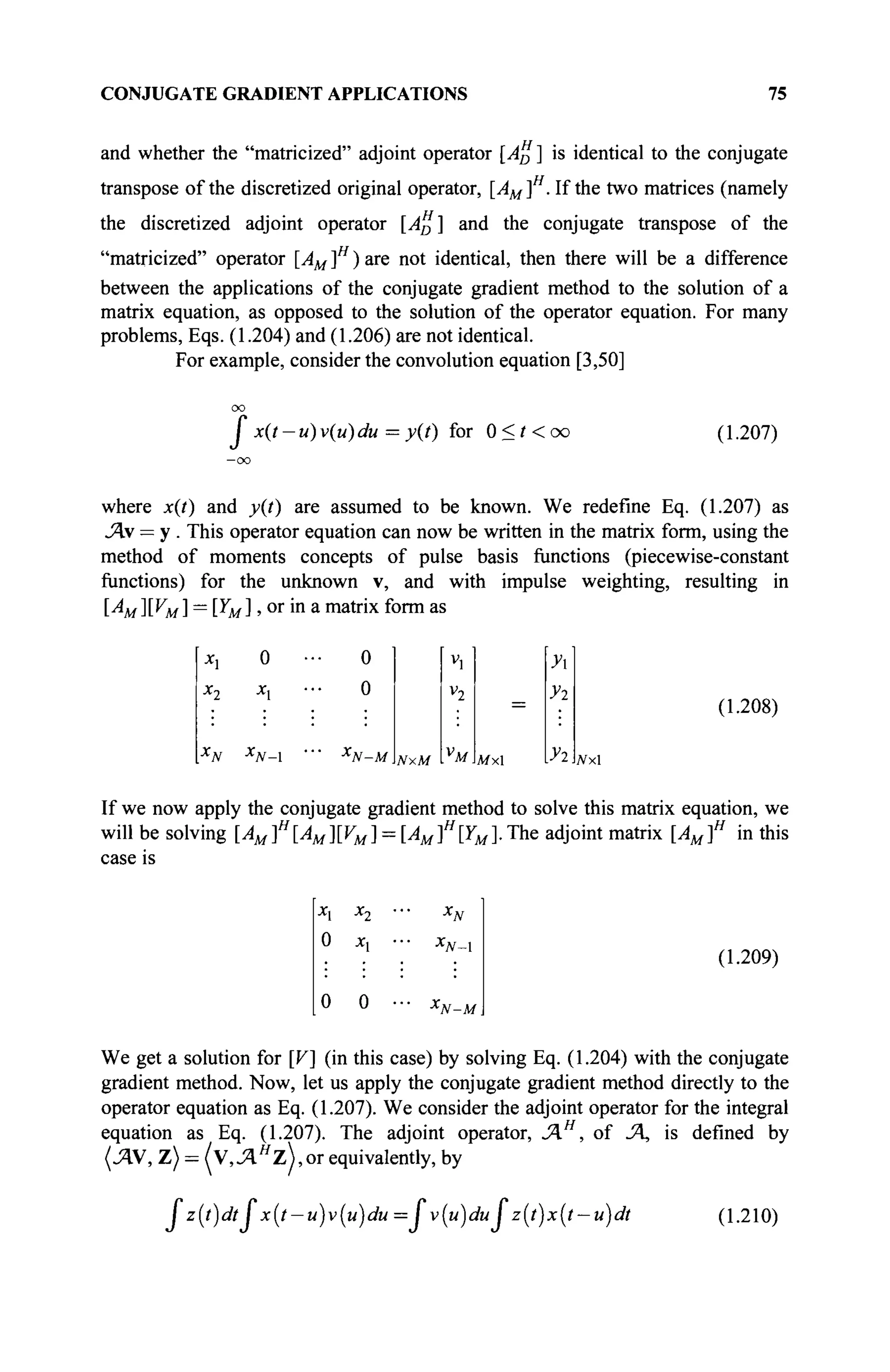 CONJUGATE GRADIENT APPLICATIONS 75
and whether the "matricized" adjoint operator [Ap ] is identical to the conjugate
transpose of the discretized original operator, [AM]H
. If the two matrices (namely
the discretized adjoint operator [A%] and the conjugate transpose of the
"matricized" operator [AM]H
)are not identical, then there will be a difference
between the applications of the conjugate gradient method to the solution of a
matrix equation, as opposed to the solution of the operator equation. For many
problems, Eqs. (1.204) and (1.206) are not identical.
For example, consider the convolution equation [3,50]
I x(t-u)v(u)du = y(t) for 0<f<oo (1.207)
where x(t) and y(t) are assumed to be known. We redefine Eq. (1.207) as
A = у . This operator equation can now be written in the matrix form, using the
method of moments concepts of pulse basis functions (piecewise-constant
functions) for the unknown v, and with impulse weighting, resulting in
[A/][VM] = [YM], or in a matrix form as
0
"•JV—1
0
0
X
N-M NxM
4
v2
V
M
=
Afxl
У
Уг
Уг
(1.208)
JVxl
If we now apply the conjugate gradient method to solve this matrix equation, we
will be solving [AMf[AM][VM]-.
case is
: [AMf[YM]. The adjoint matrix [AM]H
in this
Хл Х'у
0 je,
0 0
*JV-1
'■N-M
(1.209)
We get a solution for [V] (in this case) by solving Eq. (1.204) with the conjugate
gradient method. Now, let us apply the conjugate gradient method directly to the
operator equation as Eq. (1.207). We consider the adjoint operator for the integral
equation as Eq. (1.207). The adjoint operator, ΆΗ
, of JA, is defined by
(AV, Z) = (Y,AH
ZJ,OT equivalents, by
fz(t)dt fx(t-u)v(u)du = fv(u)du f z{t)x(t-u)dt (1.210)
 