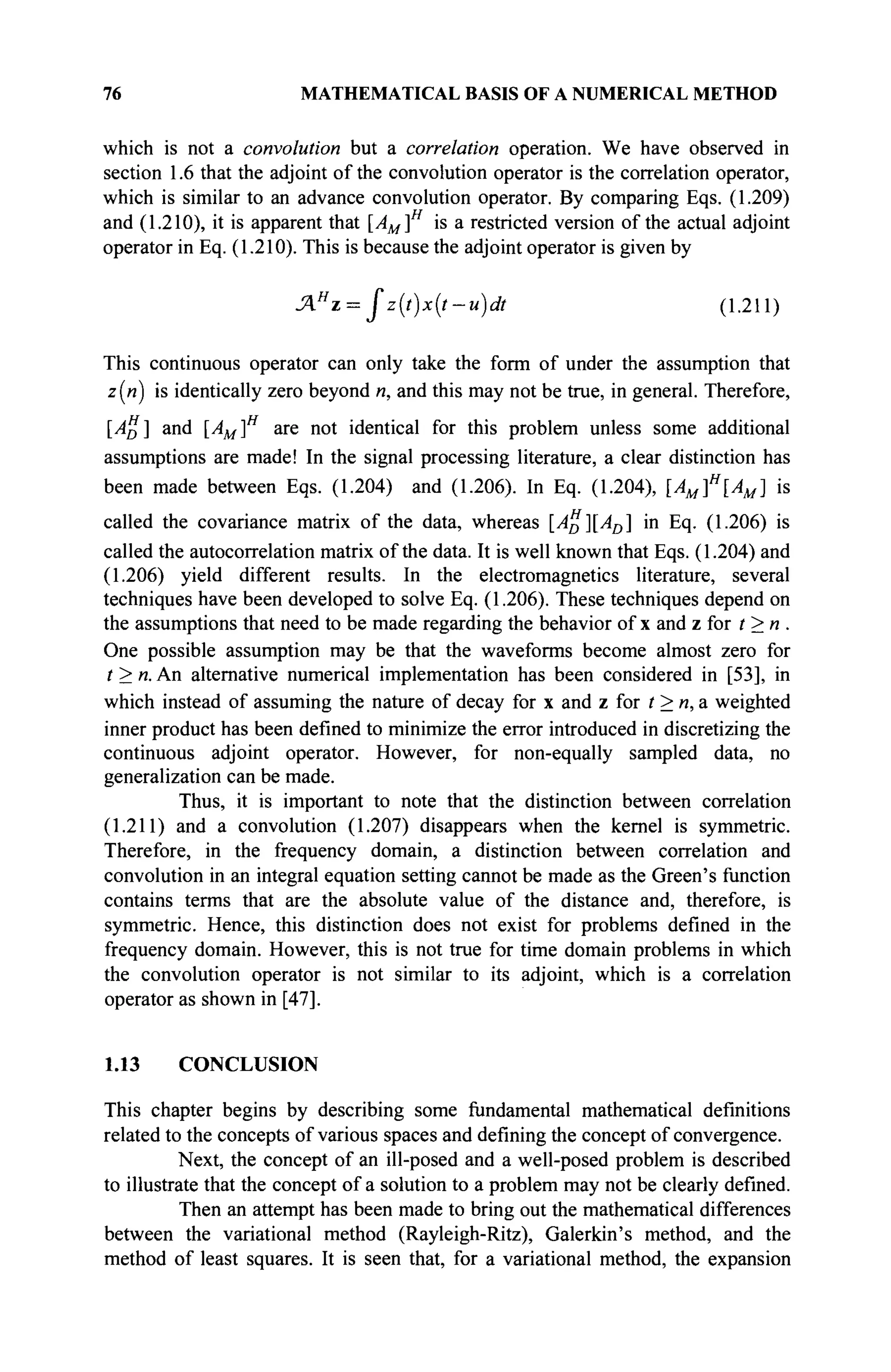76 MATHEMATICAL BASIS OF A NUMERICAL METHOD
which is not a convolution but a correlation operation. We have observed in
section 1.6 that the adjoint of the convolution operator is the correlation operator,
which is similar to an advance convolution operator. By comparing Eqs. (1.209)
and (1.210), it is apparent that [AM]H
is a restricted version of the actual adjoint
operator in Eq. (1.210). This is because the adjoint operator is given by
ΛΗ
ζ= fz(t)x(t-u)dt (1-211)
This continuous operator can only take the form of under the assumption that
z(n) is identically zero beyond n, and this may not be true, in general. Therefore,
[Ap ] and [AM]H
are not identical for this problem unless some additional
assumptions are made! In the signal processing literature, a clear distinction has
been made between Eqs. (1.204) and (1.206). In Eq. (1.204), [AM]H
[AM] is
called the covariance matrix of the data, whereas [A%][AD] in Eq. (1.206) is
called the autocorrelation matrix of the data. It is well known that Eqs. (1.204) and
(1.206) yield different results. In the electromagnetics literature, several
techniques have been developed to solve Eq. (1.206). These techniques depend on
the assumptions that need to be made regarding the behavior of x and z for t > n .
One possible assumption may be that the waveforms become almost zero for
/ > n. An alternative numerical implementation has been considered in [53], in
which instead of assuming the nature of decay for x and z for t > n, a weighted
inner product has been defined to minimize the error introduced in discretizing the
continuous adjoint operator. However, for non-equally sampled data, no
generalization can be made.
Thus, it is important to note that the distinction between correlation
(1.211) and a convolution (1.207) disappears when the kernel is symmetric.
Therefore, in the frequency domain, a distinction between correlation and
convolution in an integral equation setting cannot be made as the Green's function
contains terms that are the absolute value of the distance and, therefore, is
symmetric. Hence, this distinction does not exist for problems defined in the
frequency domain. However, this is not true for time domain problems in which
the convolution operator is not similar to its adjoint, which is a correlation
operator as shown in [47].
1.13 CONCLUSION
This chapter begins by describing some fundamental mathematical definitions
related to the concepts of various spaces and defining the concept of convergence.
Next, the concept of an ill-posed and a well-posed problem is described
to illustrate that the concept of a solution to a problem may not be clearly defined.
Then an attempt has been made to bring out the mathematical differences
between the variational method (Rayleigh-Ritz), Galerkin's method, and the
method of least squares. It is seen that, for a variational method, the expansion
 