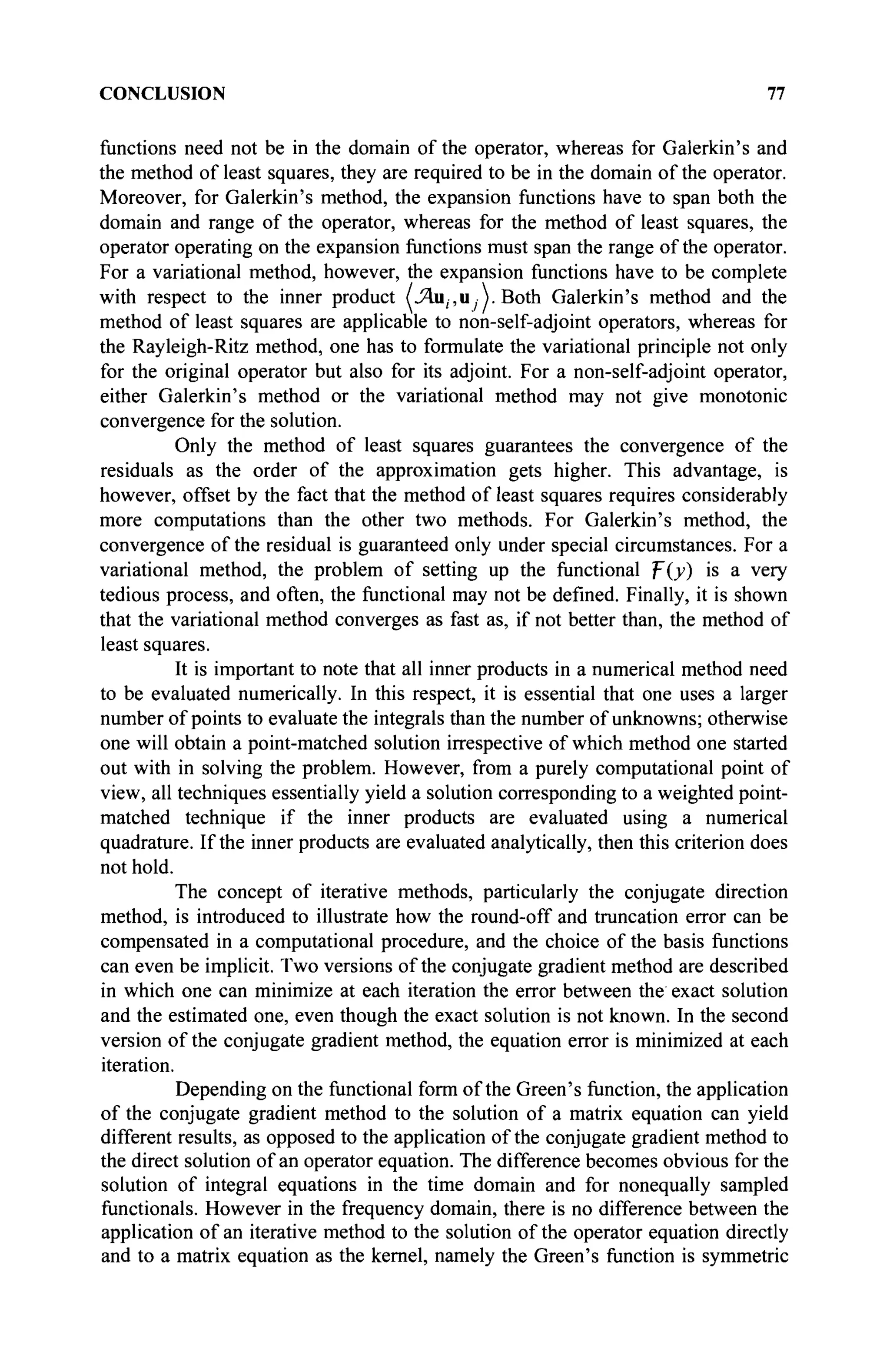 CONCLUSION 77
functions need not be in the domain of the operator, whereas for Galerkin's and
the method of least squares, they are required to be in the domain of the operator.
Moreover, for Galerkin's method, the expansion functions have to span both the
domain and range of the operator, whereas for the method of least squares, the
operator operating on the expansion functions must span the range of the operator.
For a variational method, however, the expansion functions have to be complete
with respect to the inner product (Λιι,-,ιι Λ. Both Galerkin's method and the
method of least squares are applicable to non-self-adjoint operators, whereas for
the Rayleigh-Ritz method, one has to formulate the variational principle not only
for the original operator but also for its adjoint. For a non-self-adjoint operator,
either Galerkin's method or the variational method may not give monotonie
convergence for the solution.
Only the method of least squares guarantees the convergence of the
residuals as the order of the approximation gets higher. This advantage, is
however, offset by the fact that the method of least squares requires considerably
more computations than the other two methods. For Galerkin's method, the
convergence of the residual is guaranteed only under special circumstances. For a
variational method, the problem of setting up the functional f{y) is a very
tedious process, and often, the functional may not be defined. Finally, it is shown
that the variational method converges as fast as, if not better than, the method of
least squares.
It is important to note that all inner products in a numerical method need
to be evaluated numerically. In this respect, it is essential that one uses a larger
number of points to evaluate the integrals than the number of unknowns; otherwise
one will obtain a point-matched solution irrespective of which method one started
out with in solving the problem. However, from a purely computational point of
view, all techniques essentially yield a solution corresponding to a weighted point-
matched technique if the inner products are evaluated using a numerical
quadrature. If the inner products are evaluated analytically, then this criterion does
not hold.
The concept of iterative methods, particularly the conjugate direction
method, is introduced to illustrate how the round-off and truncation error can be
compensated in a computational procedure, and the choice of the basis functions
can even be implicit. Two versions of the conjugate gradient method are described
in which one can minimize at each iteration the error between the exact solution
and the estimated one, even though the exact solution is not known. In the second
version of the conjugate gradient method, the equation error is minimized at each
iteration.
Depending on the functional form of the Green's function, the application
of the conjugate gradient method to the solution of a matrix equation can yield
different results, as opposed to the application of the conjugate gradient method to
the direct solution of an operator equation. The difference becomes obvious for the
solution of integral equations in the time domain and for nonequally sampled
functionals. However in the frequency domain, there is no difference between the
application of an iterative method to the solution of the operator equation directly
and to a matrix equation as the kernel, namely the Green's function is symmetric
 