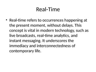 Real-Time
• Real-time refers to occurrences happening at
the present moment, without delays. This
concept is vital in modern technology, such as
live broadcasts, real-time analytics, and
instant messaging. It underscores the
immediacy and interconnectedness of
contemporary life.
 