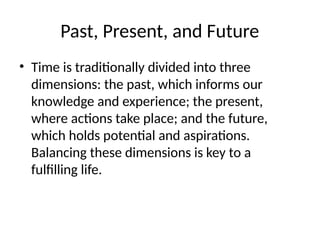 Past, Present, and Future
• Time is traditionally divided into three
dimensions: the past, which informs our
knowledge and experience; the present,
where actions take place; and the future,
which holds potential and aspirations.
Balancing these dimensions is key to a
fulfilling life.
 