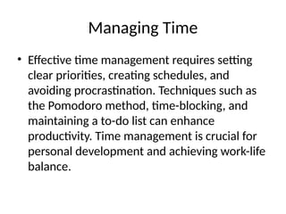Managing Time
• Effective time management requires setting
clear priorities, creating schedules, and
avoiding procrastination. Techniques such as
the Pomodoro method, time-blocking, and
maintaining a to-do list can enhance
productivity. Time management is crucial for
personal development and achieving work-life
balance.
 