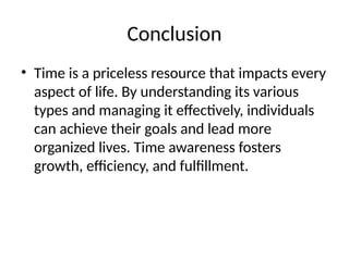 Conclusion
• Time is a priceless resource that impacts every
aspect of life. By understanding its various
types and managing it effectively, individuals
can achieve their goals and lead more
organized lives. Time awareness fosters
growth, efficiency, and fulfillment.
 