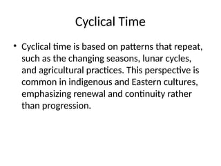 Cyclical Time
• Cyclical time is based on patterns that repeat,
such as the changing seasons, lunar cycles,
and agricultural practices. This perspective is
common in indigenous and Eastern cultures,
emphasizing renewal and continuity rather
than progression.
 