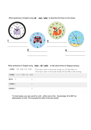 !
!
!
!
!
!
!
!
!
!
!
!
!
!
!
!
!
!
!
!
!
!
!
!
!
!
!
!
!
!
!
!
!
!
!
!
!
!
*In most cases, you can use till or until…either one is ﬁne. Surprisingly, till is NOT an
abbreviation of until. Till is actually the older of the two words! !
!
!
!
!
!
!
till past / afterWrite sentences in English using to describe the times on the clocks.!
_____________________!
_____________________!
1
_____________________!
_____________________!
2
_____________________!
_____________________!
3
_____________________!
_____________________!
4
from ~ till / until~
一時間目 （９：２０−１０：５０） First hour class is from nine twenty a.m. till ten fifty a.m.
First hour class is from nine twenty till ten fifty in the morning.
二時間目 （１１：０５−１２：３５） !
昼休み （           ） !
三時間目（           ） !
四時間目（           ） !
Write sentences in English using to talk about times on Nagoya campus.!
 