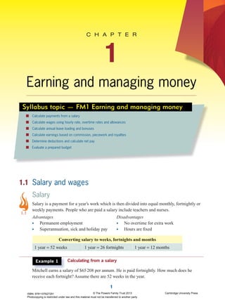 1
C H A P T E R
1
Earning and managing money
Syllabus topic — FM1 Earning and managing money
Calculate payments from a salary
Calculate wages using hourly rate, overtime rates and allowances
Calculate annual leave loading and bonuses
Calculate earnings based on commission, piecework and royalties
Determine deductions and calculate net pay
Evaluate a prepared budget
1.1 Salary and wages
Salary
Salary is a payment for a year’s work which is then divided into equal monthly, fortnightly or
weekly payments. People who are paid a salary include teachers and nurses.
Advantages
• Permanent employment
• Superannuation, sick and holiday pay
Disadvantages
• No overtime for extra work
• Hours are ﬁxed
Converting salary to weeks, fortnights and months
1 year = 52 weeks 1 year = 26 fortnights 1 year = 12 months
Example 1 Calculating from a salaryCalculating from a salary
Mitchell earns a salary of $65208 per annum. He is paid fortnightly. How much does heMitchell earns a salary of $65208 per annum. He is paid fortnightly. How much does he
receive each fortnight? Assume there are 52 weeks in the year.
1.1
ISBN: 9781107627291
Photocopying is restricted under law and this material must not be transferred to another party
© The Powers Family Trust 2013 Cambridge University Press
 