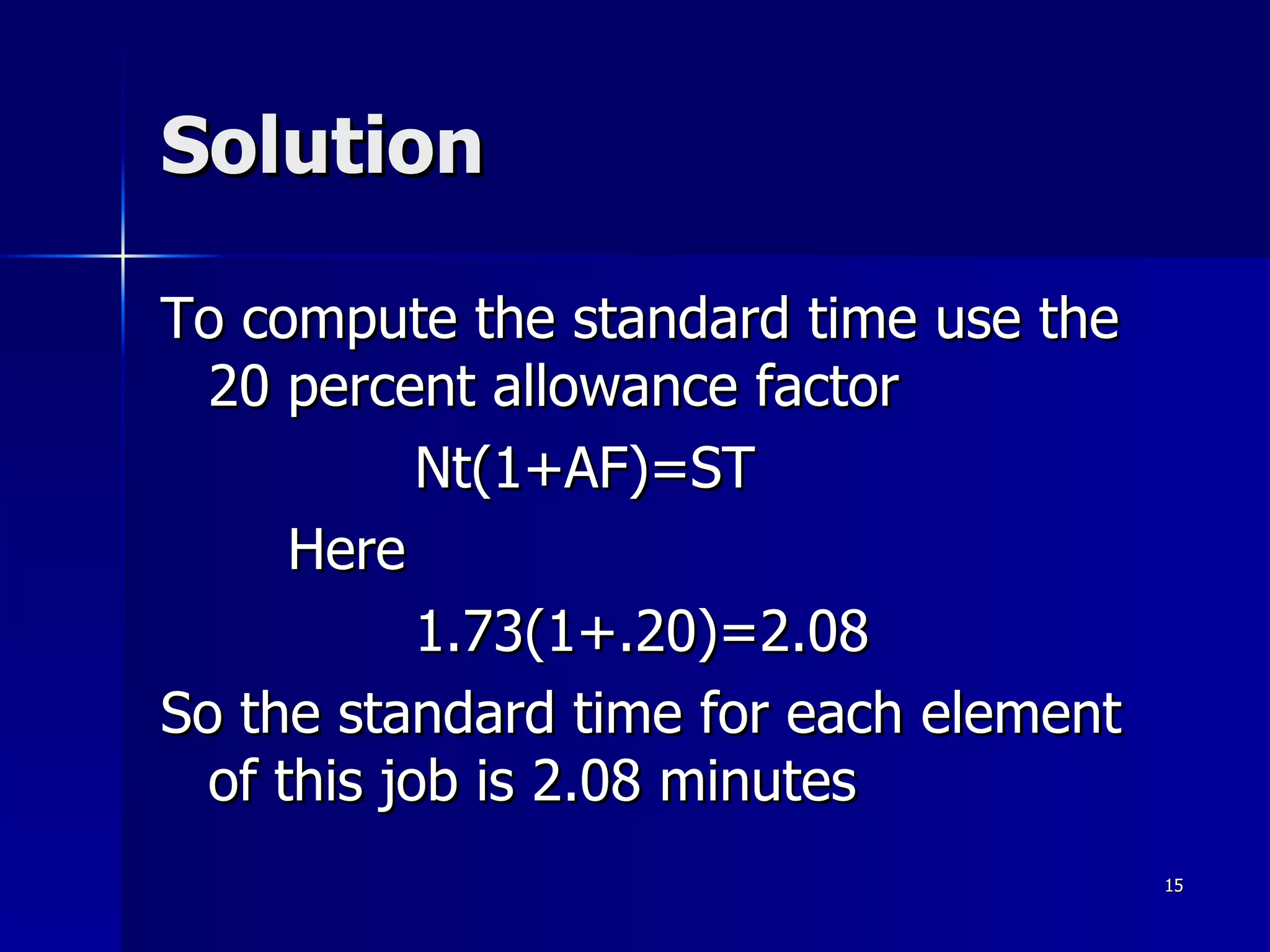 Solution To compute the standard time use the 20 percent allowance factor Nt(1+AF)=ST  Here 1.73(1+.20)=2.08 So the standard time for each element of this job is 2.08 minutes  