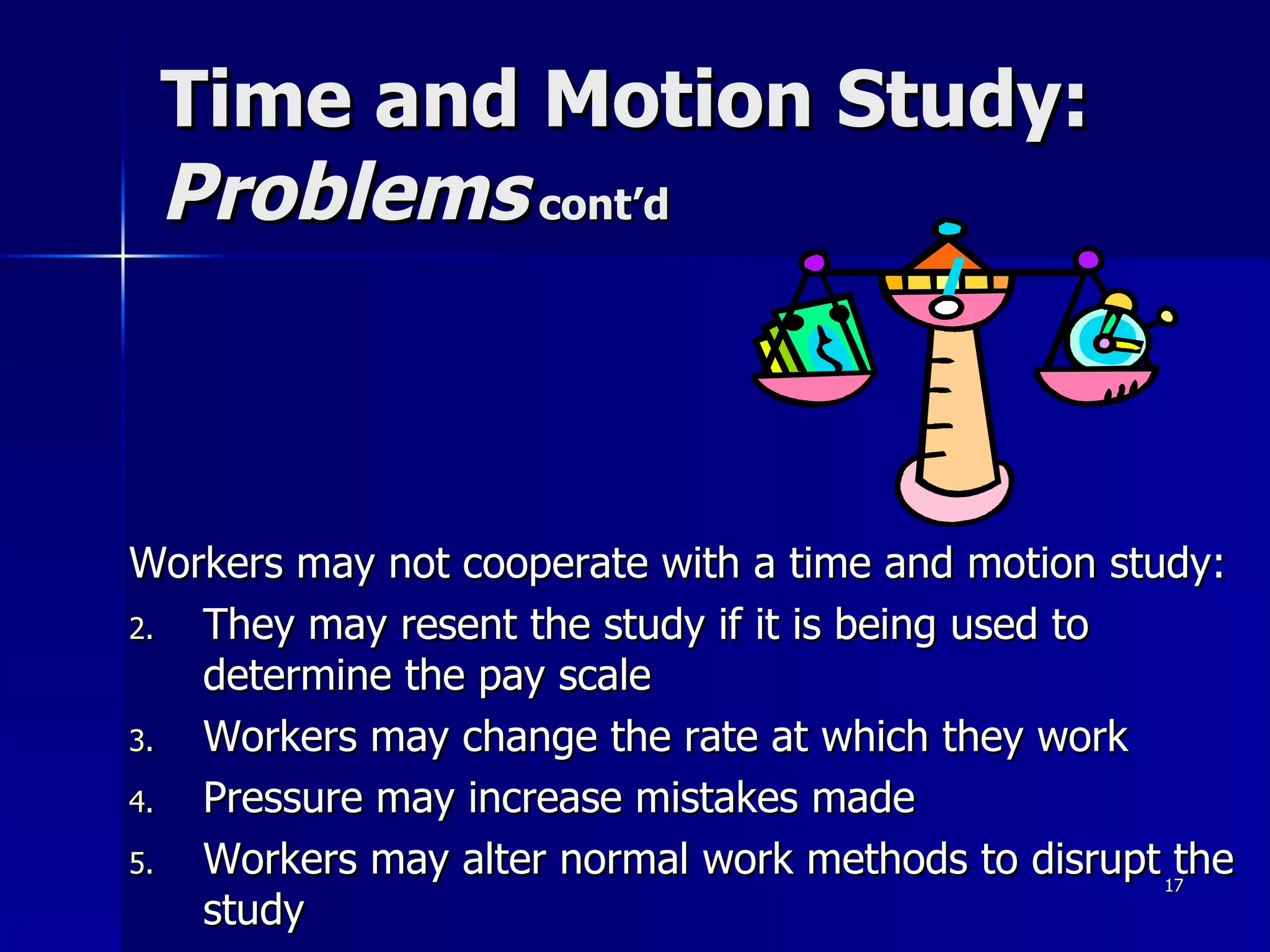 Time and Motion Study:  Problems  cont’d Workers may not cooperate with a time and motion study: They may resent the study if it is being used to determine the pay scale Workers may change the rate at which they work Pressure may increase mistakes made Workers may alter normal work methods to disrupt the study 