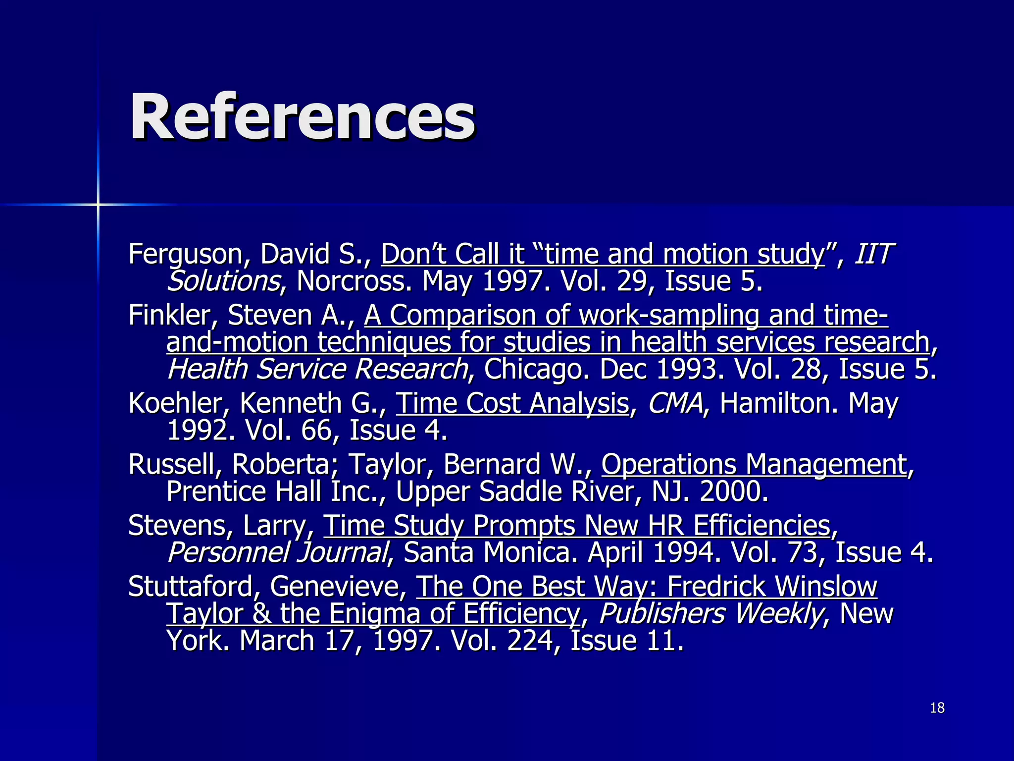 References Ferguson, David S.,  Don’t Call it “time and motion study ”,  IIT Solutions , Norcross. May 1997. Vol. 29, Issue 5.  Finkler, Steven A.,  A Comparison of work-sampling and time-and-motion techniques for studies in health services research ,  Health Service Research , Chicago. Dec 1993. Vol. 28, Issue 5. Koehler, Kenneth G.,  Time Cost Analysis ,  CMA , Hamilton. May 1992. Vol. 66, Issue 4. Russell, Roberta; Taylor, Bernard W.,  Operations Management , Prentice Hall Inc., Upper Saddle River, NJ. 2000. Stevens, Larry,  Time Study Prompts New HR Efficiencies ,  Personnel Journal , Santa Monica. April 1994. Vol. 73, Issue 4. Stuttaford, Genevieve,  The One Best Way: Fredrick Winslow Taylor & the Enigma of Efficiency ,  Publishers Weekly , New York. March 17, 1997. Vol. 224, Issue 11.  