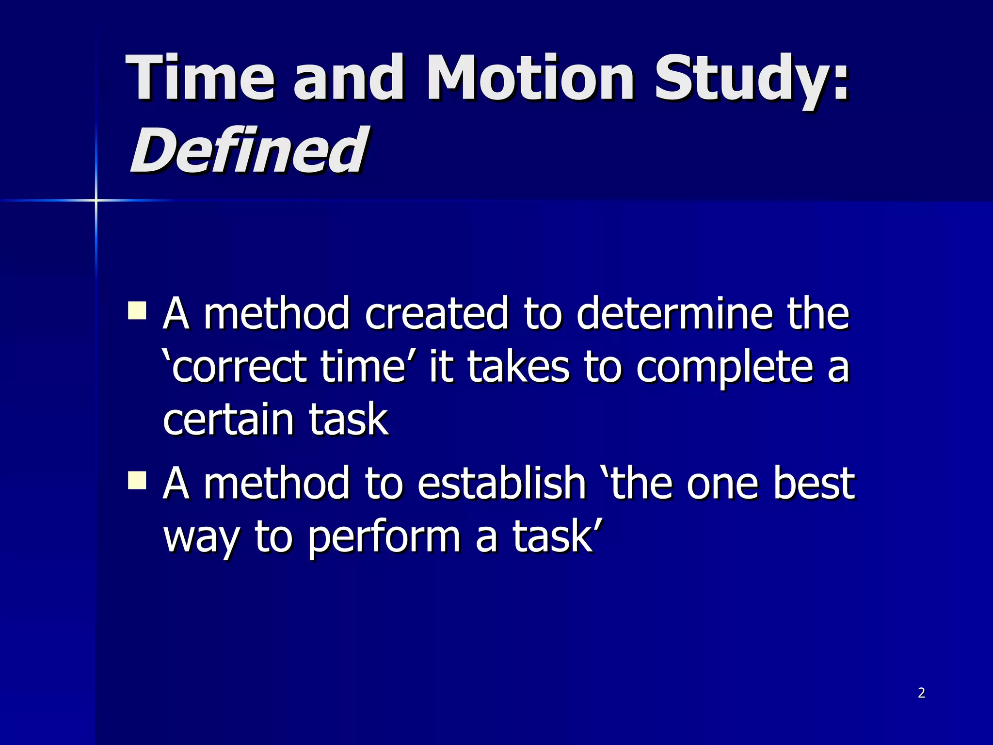 Time and Motion Study:  Defined A method created to determine the ‘correct time’ it takes to complete a certain task A method to establish ‘the one best way to perform a task’ 