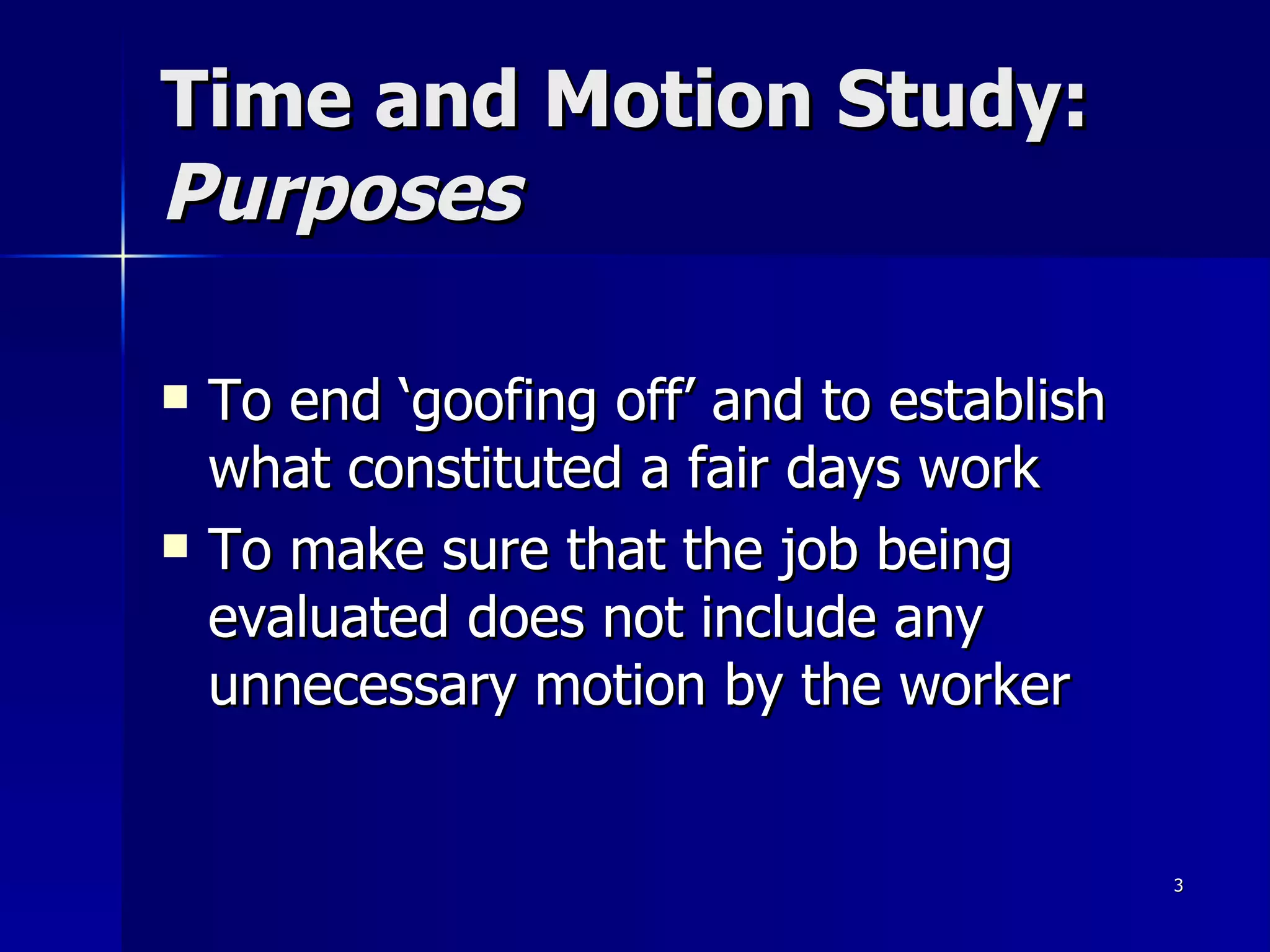 Time and Motion Study:  Purposes To end ‘goofing off’ and to establish what constituted a fair days work To make sure that the job being evaluated does not include any unnecessary motion by the worker 