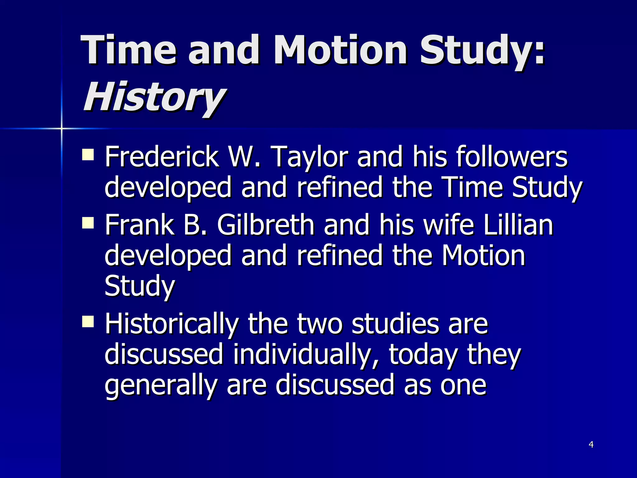 Time and Motion Study:  History Frederick W. Taylor and his followers developed and refined the Time Study Frank B. Gilbreth and his wife Lillian developed and refined the Motion Study Historically the two studies are discussed individually, today they generally are discussed as one 