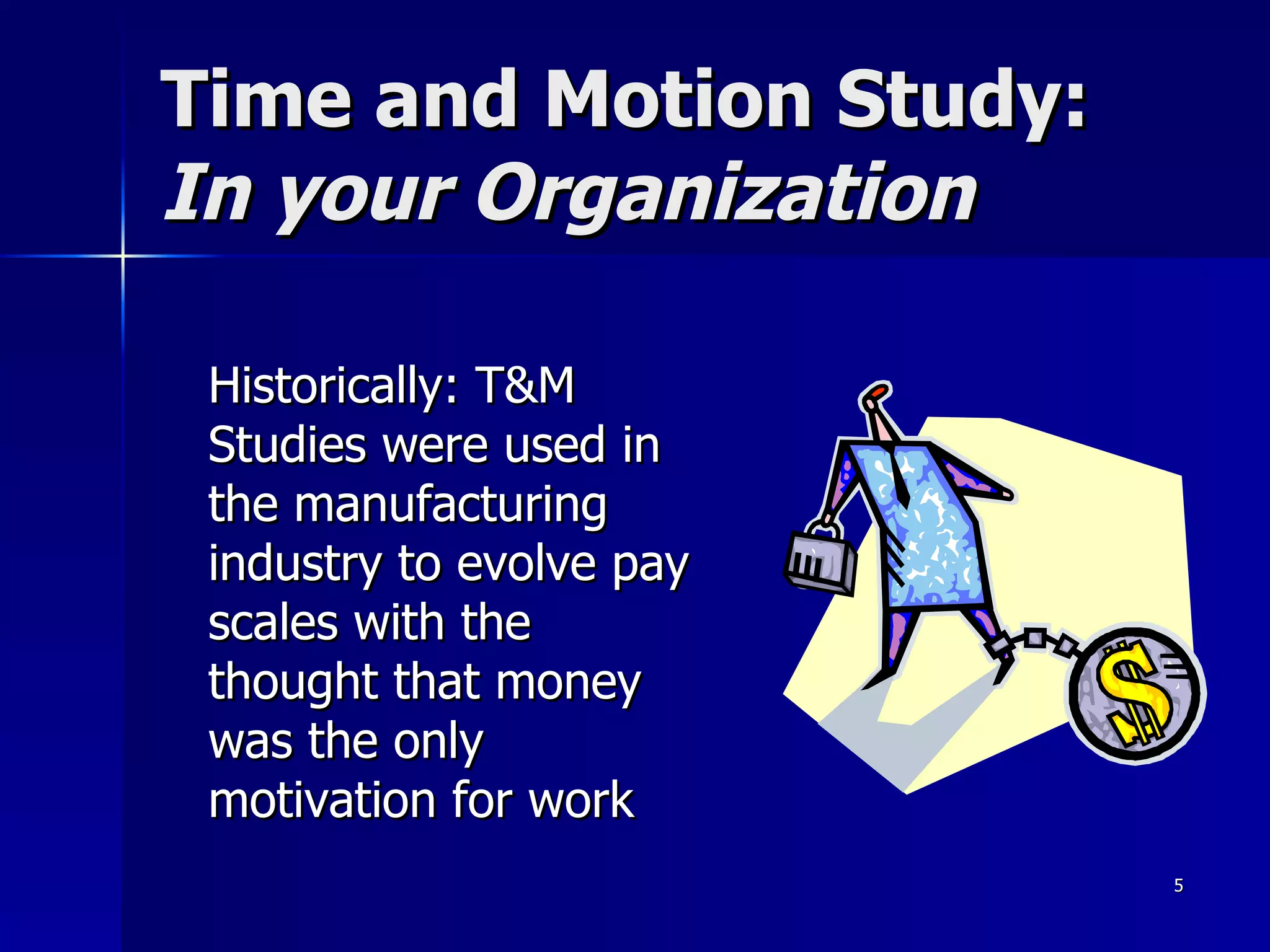 Time and Motion Study:  In your Organization Historically: T&M Studies were used in the manufacturing industry to evolve pay scales with the thought that money was the only motivation for work  