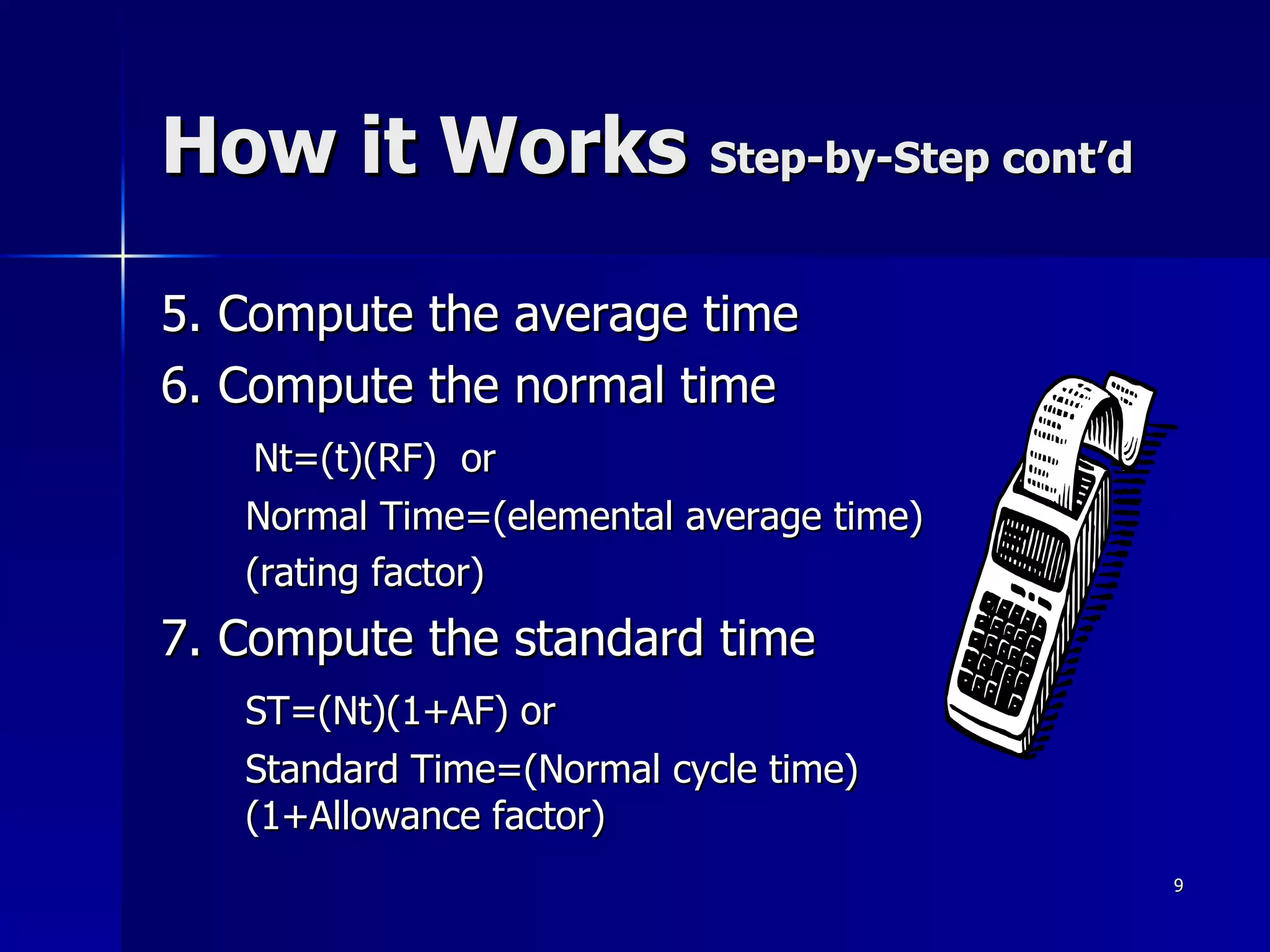 How it Works  Step-by-Step cont’d 5. Compute the average time 6. Compute the normal time Nt=(t)(RF)  or Normal Time=(elemental average time) (rating factor) 7. Compute the standard time ST=(Nt)(1+AF) or Standard Time=(Normal cycle time)(1+Allowance factor) 