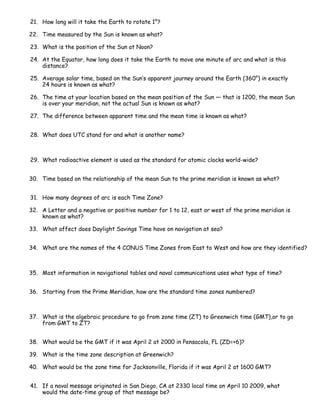 21. How long will it take the Earth to rotate 1°?

22. Time measured by the Sun is known as what?

23. What is the position of the Sun at Noon?

24. At the Equator, how long does it take the Earth to move one minute of arc and what is this
    distance?

25. Average solar time, based on the Sun’s apparent journey around the Earth (360°) in exactly
    24 hours is known as what?

26. The time at your location based on the mean position of the Sun — that is 1200, the mean Sun
    is over your meridian, not the actual Sun is known as what?

27. The difference between apparent time and the mean time is known as what?


28. What does UTC stand for and what is another name?



29. What radioactive element is used as the standard for atomic clocks world-wide?


30. Time based on the relationship of the mean Sun to the prime meridian is known as what?


31. How many degrees of arc is each Time Zone?

32. A Letter and a negative or positive number for 1 to 12, east or west of the prime meridian is
    known as what?

33. What affect does Daylight Savings Time have on navigation at sea?


34. What are the names of the 4 CONUS Time Zones from East to West and how are they identified?



35. Most information in navigational tables and naval communications uses what type of time?


36. Starting from the Prime Meridian, how are the standard time zones numbered?



37. What is the algebraic procedure to go from zone time (ZT) to Greenwich time (GMT),or to go
    from GMT to ZT?


38. What would be the GMT if it was April 2 at 2000 in Pensacola, FL (ZD=+6)?

39. What is the time zone description at Greenwich?

40. What would be the zone time for Jacksonville, Florida if it was April 2 at 1600 GMT?


41. If a naval message originated in San Diego, CA at 2330 local time on April 10 2009, what
    would the date-time group of that message be?
 