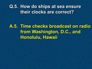 Q.5. How do ships at sea ensure
     their clocks are correct?


A.5. Time checks broadcast on radio
     from Washington, D.C., and
     Honolulu, Hawaii
 
