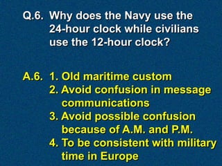 Q.6. Why does the Navy use the
     24-hour clock while civilians
     use the 12-hour clock?


A.6. 1. Old maritime custom
     2. Avoid confusion in message
        communications
     3. Avoid possible confusion
        because of A.M. and P.M.
     4. To be consistent with military
        time in Europe
 