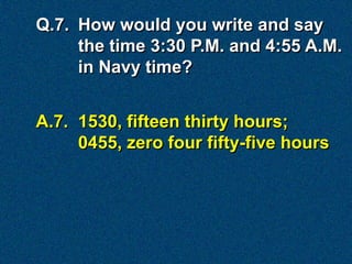 Q.7. How would you write and say
     the time 3:30 P.M. and 4:55 A.M.
     in Navy time?


A.7. 1530, fifteen thirty hours;
     0455, zero four fifty-five hours
 