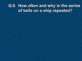 Q.9. How often and why is the series
     of bells on a ship repeated?
 