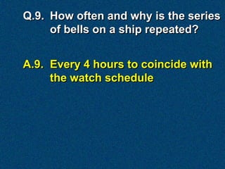 Q.9. How often and why is the series
     of bells on a ship repeated?


A.9. Every 4 hours to coincide with
     the watch schedule
 