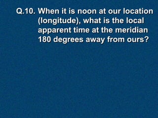 Q.10. When it is noon at our location
      (longitude), what is the local
      apparent time at the meridian
      180 degrees away from ours?
 