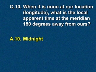Q.10. When it is noon at our location
      (longitude), what is the local
      apparent time at the meridian
      180 degrees away from ours?


A.10. Midnight
 