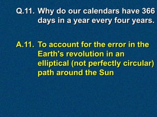 Q.11. Why do our calendars have 366
      days in a year every four years.


A.11. To account for the error in the
      Earth's revolution in an
      elliptical (not perfectly circular)
      path around the Sun
 