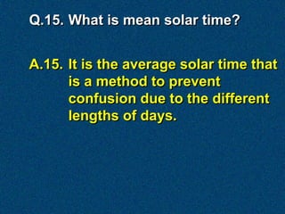 Q.15. What is mean solar time?


A.15. It is the average solar time that
      is a method to prevent
      confusion due to the different
      lengths of days.
 