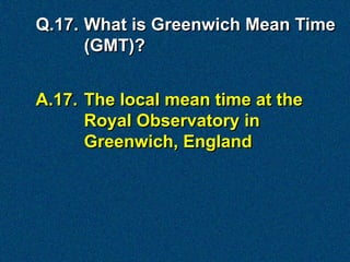 Q.17. What is Greenwich Mean Time
      (GMT)?


A.17. The local mean time at the
      Royal Observatory in
      Greenwich, England
 