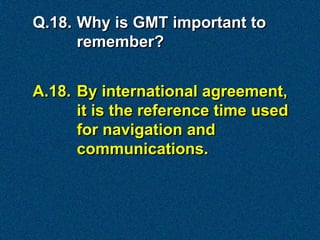 Q.18. Why is GMT important to
      remember?


A.18. By international agreement,
      it is the reference time used
      for navigation and
      communications.
 