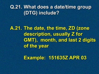 Q.21. What does a date/time group
      (DTG) include?


A.21. The date, the time, ZD (zone
      description, usually Z for
      GMT), month, and last 2 digits
      of the year

     Example: 151635Z APR 03
 