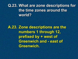 Q.23. What are zone descriptions for
      the time zones around the
      world?


A.23. Zone descriptions are the
      numbers 1 through 12,
      prefixed by + west of
      Greenwich and - east of
      Greenwich.
 