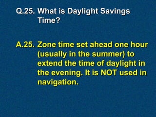 Q.25. What is Daylight Savings
      Time?


A.25. Zone time set ahead one hour
      (usually in the summer) to
      extend the time of daylight in
      the evening. It is NOT used in
      navigation.
 