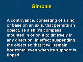 Gimbals

A contrivance, consisting of a ring
or base on an axis, that permits an
object, as a ship's compass,
mounted in or on it to tilt freely in
any direction, in effect suspending
the object so that it will remain
horizontal even when its support is
tipped
 