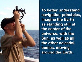 To better understand
navigation principles,
imagine the Earth
as standing still at
the center of the
universe, with the
Sun, as well as all
the other celestial
bodies, moving
around the Earth.
 