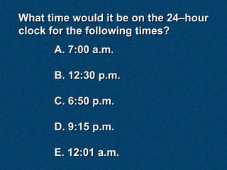 What time would it be on the 24–hour
clock for the following times?
      A. 7:00 a.m.

      B. 12:30 p.m.

      C. 6:50 p.m.

      D. 9:15 p.m.

      E. 12:01 a.m.
 