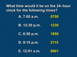 What time would it be on the 24–hour
clock for the following times?
      A. 7:00 a.m.      0700

      B. 12:30 p.m.     1230

      C. 6:50 p.m.      1850

      D. 9:15 p.m.      2115

      E. 12:01 a.m.     0001
 