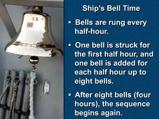 Ship’s Bell Time
• Bells are rung every
  half-hour.
• One bell is struck for
  the first half hour, and
  one bell is added for
  each half hour up to
  eight bells.
• After eight bells (four
  hours), the sequence
  begins again.
 